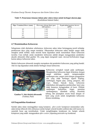 Peralatan Energi Thermis: Kompresor dan Sistim Udara tekan

    Tabel 9. Penurunan tekanan dalam jalur udara tekan untuk berbagai ukuran pipa
                              (Konfederasi Industri India)




4.7 Meminimalkan Kebocoran

Sebagimana telah dijelaskan sebelumnya, kebocoran udara tekan bertanggung jawab terhadap
pemborosan daya yang sangat mendasar. Dikarenakan kebocoran udara hampir sangat tidak
mungkin untuk terlihat, suatu metode harus digunakan untuk menentukan lokasi kebocoran
tersebut. Cara terbaik untuk mendeteksi kebocoran adalah dengan menggunakan pendeteksi
akustik ultrasonik (lihat gambar 10), yang dapat mengenali suara desisan berfrekuensi tinggi
karena adanya kebocoran udara.

Deteksi kebocoran ultrasonik mungkin merupakan alat pendeteksi kebocoran yang paling handal.
Alat ini siap digunakan untuk deteksi berbagai situasi kebocoran.

                                                     Kebocoran seringkali terjadi pada sambungan.
                                                     Menghentikan kebocoran dapat dilakukan dengan
                                                     sangat    sederhana    seperti     mengencangkan
                                                     sambungan atau sangat rumit dengan penggantian
                                                     alat yang tidak berfungsi seperti kopling,
                                                     sambungan, bagian pipa, selang, penguras, dan
                                                     traps. Dalam banyak kasus, kebocoran
                                                     diakibatkan oleh gagalnya pembersihan karet atau
                                                     tidak benarnya menggunakan sil karet. Pilihlah
                                                     sambungan      berkualitas     tinggi,   putuskan
                                                     sambungannya, ditambah selang, ditambah
    Gambar 9. Alat deteksi ultrasonik               tabung, dan pasangkan secara benar dengan sil
            (Tashian, Paul)                         karet yang cocok untuk menghindari kebocoran
                                                    dimasa mendatang.

4.8 Pengambilan Kondensat

Setelah udara tekan meninggalkan ruang kompresi, after-cooler kompresor menurunkan suhu
udara keluar dibawah titik embunnya (untuk hampir seluruh kondisi ambien) dan oleh karena itu
sejumlah besar uap terembunkan. Untuk menghilangkan kondensasi ini, hampir seluruh
kompresor yang sudah menggunakan after-coolers, dipasang pemisah-trap kondensat.




Pedoman Efisiensi Energi untuk Industri di Asia –www.energyefficiencyasia.org          ©UNEP       18
 