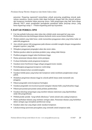 Peralatan Energi Thermis: Kompresor dan Sistim Udara tekan

    pencemar. Pengering regeneratif memerlukan sebuah penyaring penghilang minyak pada
    saluran masuknya, karena mereka tidak dapat berfungsi dengan baik jika minyak pelumas
    dari kompresor membalut bahan penyerap airnya. Suhu pengeringan yang baik harus dijaga
    dibawah 100° untuk menghindari peningkatan pemakaian bahan penyerap airnya, yang
                   F
    harus diganti lagi setiap 3 –4 bulan tergantung pada laju kejenuhan.

5. DAFTAR PERIKSA OPSI
§   Cari dan perbaiki kebocoran udara tekan dan cobalah untuk mencegah hal yang sama.
    Periksa kebocoran dan kehilangan tekanan diseluruh sistim secara teratur (bulanan).
§   Hindari praktek yang tidak benar, untuk memastikan penggunaan udara yang bebas kadar air
    pada titik pengguna an.
§   Atur seluruh operasi titik penggunaan pada tekanan serendah mungkin dengan menggunakan
    pengatur/regulator yang baik .
§   Hilangkan penggunaan pengangkat udara dan motor udara.
§   Matikan pasokan udara ke peralatan produksi yang sedang tidak bekerja
§   Pisahkan pengguna tunggal udara bertekanan tinggi.
§   Pantau penurunan tekanan dalam sistim pemipaan.
§   Evaluasi kebutuhan untuk pengaturan kompresor.
§   Gunakan motor berefisiensi tinggi sebagai pengganti motor standar.
§   Pertimbangkan penggunaan kompresor multi-tahap
§   Gunakan tekanan keluar serendah mungkin.
§   Gunakan limbah panas yang keluar dari kompresor untuk membantu penghematan energi
    pabrik.
§   Hindarkan pengiriman tekanan tinggi ke seluruh pabrik hanya untuk memenuhi satu
    pengguna.
§   Pahami pengendali sistim kompresor bertingkat.
§   Gunakan pengendali intermediate/expander/pengatur tekanan balik yang berkualitas tinggi.
§   Pahami persyaratan-persyaratan untuk perlatan pembersihan.
§   Gunakan teknologi pengeringan yang memberi tekanan maksimum yang diperbolehkan
    untuk titik pengembunan.
§   Pilihlah produk-produk “yang terbaik dikelasnya”untuk seluruh suku cadang kompresor.
§   Pantau perbedaan tekanan yang melintasi saringan udara. Penurunan tekanan yang berlebihan
    dalam saringan juga merupakan pemborosan energi.
§   Gunakan udara luar yang dingin untuk masukan kompresor.
§   Lakukan strategi perawatan pencegahan yang sistimatik untuk kompresor anda.




Pedoman Efisiensi Energi untuk Industri di Asia –www.energyefficiencyasia.org     ©UNEP    20
 
