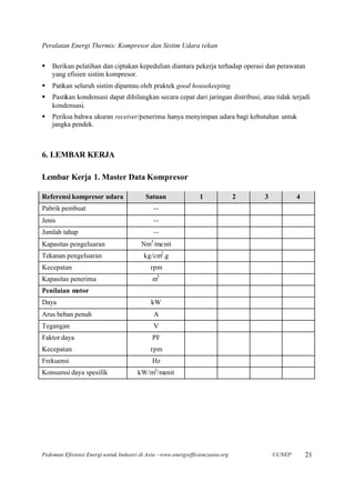 Peralatan Energi Thermis: Kompresor dan Sistim Udara tekan

§   Berikan pelatihan dan ciptakan kepedulian diantara pekerja terhadap operasi dan perawatan
    yang efisien sistim kompresor.
§   Patikan seluruh sistim dipantau oleh praktek good housekeeping.
§   Pastikan kondensasi dapat dihilangkan secara cepat dari jaringan distribusi, atau tidak terjadi
    kondensasi.
§   Periksa bahwa ukuran receiver/penerima hanya menyimpan udara bagi kebutuhan untuk
    jangka pendek.



6. LEMBAR KERJA

Lembar Kerja 1. Master Data Kompresor

Referensi kompresor udara                 Satuan                 1              2   3           4
Pabrik pembuat                                   --
Jenis                                            --
Jumlah tahap                                     --
                                             3
Kapasitas pengeluaran                   Nm /me nit
Tekanan pengeluaran                       kg/cm2 .g
Kecepatan                                   rpm
Kapasitas penerima                           m3
Penilaian motor
Daya                                         kW
Arus beban penuh                                 A
Tegangan                                         V
Faktor daya                                  PF
Kecepatan                                   rpm
Frekuensi                                    Hz
Konsumsi daya spesifik                 kW/m3/menit




Pedoman Efisiensi Energi untuk Industri di Asia –www.energyefficiencyasia.org           ©UNEP       21
 
