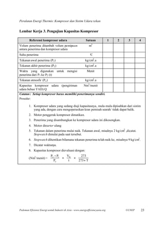 Peralatan Energi Thermis: Kompresor dan Sistim Udara tekan


Lembar Kerja 3. Pengujian Kapasitas Kompresor

        Referensi kompresor udara                          Satuan               1   2    3      4
Volum penerima ditambah volum pemipaan                        m3
antara penerima dan kompresor udara
Suhu penerima                                                 °
                                                              C
Tekanan awal penerima (P1 )                               kg/cm2 .a
Tekanan akhir penerima (P2 )                              kg/cm2 .a
Waktu yang digunakan untuk mengisi                          Menit
penerima dari P1 ke P2 (t)
Tekanan atmosfir (P o )                                   kg/cm2 .a
Kapasitas kompresor udara (pengiriman         Nm3 /menit
udara bebas/ FAD) Q
Catatan : Setiap kompresor harus memiliki penerimanya sendiri.
Prosedur:

        1. Kompresor udara yang sedang diuji kapasitasnya, mula-mula dipisahkan dari sistim
           yang ada, dengan cara mengoperasikan kran pemisah searah/ tidak dapat balik.
        2. Motor penggerak kompresor dimatikan.
        3. Penerima yang disambungkan ke kompresor udara ini dikosongkan.
        4. Motor distarter ulang
        5. Tekanan dalam penerima mulai naik. Tekanan awal, misalnya 2 kg/cm2 ,dicatat.
           Stopwatch dimulai pada saat tersebut.
        6. Stopwatch dihentikan bilamana tekanan penerima telah naik ke, misalnya 9 kg/cm2 .
        7. Dicatat waktunya.
        8. Kapasitas kompresor dievaluasi dengan:
                        P − P   V   273 
        (Nm3 /menit) =  2 1  ×  R  × 
                        P                      
                          o     t   273 + T 




Pedoman Efisiensi Energi untuk Industri di Asia –www.energyefficiencyasia.org           ©UNEP       23
 