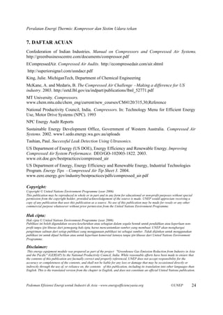 Peralatan Energi Thermis: Kompresor dan Sistim Udara tekan


7. DAFTAR ACUAN
Confederation of Indian Industries. Manual on Compressors and Compressed Air Systems.
http://greenbusinesscentre.com/documents/compressor.pdf
ECompressedAir. Compressed Air Audits. http://ecompressedair.com/air.shtml
http://superiorsigna l.com/usndacr.pdf
King, Julie. MichiganTech, Department of Chemical Engineering
McKane, A. and Medaris, B. The Compressed Air Challenge –Making a difference for US
industry. 2003. http://eetd.lbl.gov/ea/indpart/publications/lbnl_52771.pdf
MT University. Compressors.
www.chem.mtu.edu/chem_eng/current/new_courses/CM4120/315,30,Reference
National Productivity Council, India. Compressors. In: Technology Menu for Efficient Energy
Use, Motor Drive Systems (NPC). 1993
NPC Energy Audit Reports
Sustainable Energy Development Office, Government of Western Australia. Compressed Air
Systems. 2002. www1.sedo.energy.wa.gov.au/uploads
Tashian, Paul. Successful Leak Detection Using Ultrasonics.
US Department of Energy (US DOE), Energy Efficiency and Renewable Energy. Improving
Compressed Air System Performance. DEO/GO-102003-1822. 2003.
www.oit.doe.gov/bestpractices/compressed_air
US Department of Energy, Energy Efficiency and Renewable Energy, Industrial Technologies
Program. Energy Tips –Compressed Air Tip Sheet 3. 2004.
www.eere.energy.gov/industry/bestpractices/pdfs/compressed_air.pdf

Copyright:
Copyright © United Nations Environment Programme (year 2006)
This publication may be reproduced in whole or in part and in any form for educational or non-profit purposes without special
permission from the copyright holder, provided acknowledgement of the source is made. UNEP would appreciate receiving a
copy of any publication that uses this publication as a source. No use of this publication may be made for resale or any other
commercial purpose whatsoever without prior permission from the United Nations Environment Programme.

Hak cipta:
Hak cipta © United Nations Environment Programme (year 2006)
Publikasi ini boleh digandakan secara keseluruhan atau sebagian dalam segala bentuk untuk pendidikan atau keperluan non-
profit tanpa ijin khusus dari pemegang hak cipta, harus mencantumkan sumber yang membuat. UNEP akan menghargai
pengiriman salinan dari setiap publikasi yang menggunaan publikasi ini sebagai sumber. Tidak diijinkan untuk menggunakan
publikasi ini untuk dijual belikan atau untuk keperluan komersial lainnya tanpa ijin khusus dari United Nations Environment
Programme.

Disclaimer:
 This energy equipment module was prepared as part of the project "Greenhouse Gas Emission Reduction from Industry in Asia
and the Pacific" (GERIAP) by the National Productivity Council, India. While reasonable efforts have been made to ensure that
the contents of this publication are factually correct and properly referenced, UNEP does not accept responsibility for the
accuracy or completeness of the contents, and shall not be liable for any loss or damage that may be occasioned directly or
indirectly through the use of, or reliance on, the contents of this publication, including its translation into other languages than
English. This is the translated version from the chapter in English, and does not constitute an official United Nations publication.



Pedoman Efisiensi Energi untuk Industri di Asia –www.energyefficiencyasia.org                                    ©UNEP           24
 