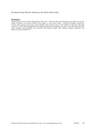 Peralatan Energi Thermis: Kompresor dan Sistim Udara tekan


Disclaimer:
Modul peralatan energi ini dibuat sebagai bagian dari proyek “Penurunan Emisi Gas Rumah Kaca dari Industri di Asia dan
Pasifik/ Greenhouse Gas Emission Reduction from Industry in Asia and the Pacific” (GERIAP) oleh Badan Produktivitas
Nasional, India. Sementara upaya-upaya masih dilakukan untuk menjamin bahwa isi dari publikasi ini didasarkan fakta-fakta
yang benar, UNEP tidak bertanggung-jawab terhadap ketepatan atau kelengkapan dari materi, dan tidak dapat dikenakan
sangsi terhadap setiap kehilangan atau kerusakan baik langsung maupun tidak langsung terhadap penggunaan atau
kepercayaan pada isi publikasi ini




Pedoman Efisiensi Energi untuk Industri di Asia –www.energyefficiencyasia.org                          ©UNEP         25
 