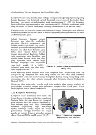 Peralatan Energi Thermis: Kompresor dan Sistim Udara tekan

Kompresor reciprocating tersedia dalam berbagai konfigurasi; terdapat empat jenis yang paling
banyak digunakan yaitu horizontal, vertical, horizontal balance-opposed, dan tandem. Jenis
kompresor reciprocating vertical digunakan untuk kapasitas antara 50 – 150 cfm. Kompresor
horisontal balance opposed digunakan pada kapasitas antara 200 –5000 cfm untuk desain multi-
tahap dan sampai 10,000 cfm untuk desain satu tahap (Dewan Produktivitas Nasional, 1993).

Kompresor udara reciprocating biasanya merupakan aksi tunggal dimana penekanan dilakukan
hanya menggunakan satu sisi dari piston. Kompresor yang bekerja menggunakan dua sisi piston
disebut sebagai aksi ganda.

Sebuah kompresor dianggap sebagai
kompresor satu tahap jika keseluruhan
penekanan dilakukan menggunakan satu
silinder atau beberapa silinder yang parallel.
Beberapa penerapan dilakukan pada kondisi
kompresi satu tahap. Rasio kompresi yang
terlalu besar (tekanan keluar absolut/
tekanan masuk absolut) dapat menyebabkan
suhu pengeluaran yang berlebihan atau
masalah desain lainnya. Mesin dua tahap
yang digunakan untuk tekanan tinggi
biasanya mempunyai suhu pengeluaran
yang lebih       rendah (140 to 160o C),
                                               Gambar 6. Gambaran kompresor multi tahap
sedangkan pada mesin satu tahap suhu
                        o                                     (King, Julie)
lebih tinggi (205 to 240 C).
Untuk keperluan praktis sebagian besar plant kompresor udara reciprocating diatas 100
horsepower/ Hp merupakan unit multi tahap dimana dua atau lebih tahap kompresor
dikelompokkan secara seri Udara biasanya didinginkan diantara masing-masing tahap untuk
menurunkan suhu dan volum sebelum memasuki tahap berikutnya (Dewan Produktivitas
Nasional, 1993).
Kompresor udara r ciprocating tersedia untuk jenis pendingin udara maupun pendingin air
                    e
menggunakan pelumasan maupun tanpa pelumasan, mungkin dalam bentuk paket, dengan
berbagai pilihan kisaran tekanan dan kapasitas.

2.1.2 Kompresor Putar/ Rotary
Kompresor rotary mempunyai rotor dalam satu
tempat dengan piston dan memberikan pengeluaran
kontinyu bebas denyutan. Kompresor beroperasi
pada kecepatan tinggi dan umumnya menghasilkan
hasil keluaran yang lebih tinggi dibandingkan
kompresor reciprocating. Biaya investasinya
rendah, bentuknya kompak, ringan dan mudah
perawatannya, sehingga kompresor ini sangat
popular di industri. Biasanya digunakan dengan
ukuran 30 sampai 200 hp atau 22 sampai 150 kW.                      Figure 7. Gambaran kompresor
                                                                     ulir (Referensi tidak diketahui)
                                                                                unknown)
Pedoman Efisiensi Energi untuk Industri di Asia –www.energyefficiencyasia.org             ©UNEP         5
 