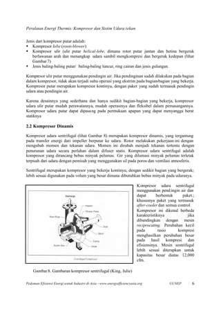 Peralatan Energi Thermis: Kompresor dan Sistim Udara tekan

Jenis dari kompresor putar adalah:
§ Kompresor lobe (roots blower)
§ Kompresor ulir (ulir putar helical-lobe, dimana rotor putar jantan dan betina bergerak
    berlawanan arah dan menangkap udara sambil mengkompresi dan bergerak kedepan (lihat
    Gambar 7)
§ Jenis baling-baling putar/ baling-baling luncur, ring cairan dan jenis gulungan.

Kompresor ulir putar menggunakan pendingin air. Jika pendinginan sudah dilakukan pada bagian
dalam kompresor, tidak akan terjadi suhu operasi yang ekstrim pada bagian-bagian yang bekerja.
Kompresor putar merupakan kompresor kontinyu, dengan paket yang sudah termasuk pendingin
udara atau pendingin air.

Karena desainnya yang sederhana dan hanya sedikit bagian-bagian yang bekerja, kompresor
udara ulir putar mudah perawatannya, mudah operasinya dan fleksibel dalam pemasangannya.
Kompresor udara putar dapat dipasa ng pada permukaan apapun yang dapat menyangga berat
statiknya

2.2 Kompresor Dinamis

Kompresor udara sentrifugal (lihat Gambar 8) merupakan kompresor dinamis, yang tergantung
pada transfer energi dari impeller berputar ke udara. Rotor melakukan pekerjaan ini dengan
mengubah momen dan tekanan udara. Momen ini dirubah menjadi tekanan tertentu dengan
penurunan udara secara perlahan dalam difuser statis. Kompresor udara sentrifugal adalah
kompresor yang dirancang bebas minyak pelumas. Gir yang dilumasi minyak pelumas terletak
terpisah dari udara dengan pemisah yang menggunakan sil pada poros dan ventilasi atmosferis.

Sentrifugal merupakan kompresor yang bekerja kontinyu, dengan sedikit bagian yang bergerak;
lebih sesuai digunakan pada volum yang besar dimana dibutuhkan bebas minyak pada udaranya.

                                                                         Kompresor udara sentrifugal
                                                                         menggunakan pend ingin air dan
                                                                         dapat       berbentuk    paket.;
                                                                         khususnya paket yang termasuk
                                                                         after-cooler dan semua control.
                                                                         Kompresor ini dikenal berbeda
                                                                         karakteristiknya            jika
                                                                         dibandingkan dengan mesin
                                                                         reciprocating. Perubahan kecil
                                                                         pada         rasio     kompresi
                                                                         menghasilkan perubahan besar
                                                                         pada hasil kompresi dan
                                                                         efisiensinya. Mesin sentrifugal
                                                                         lebih sesuai diterapkan untuk
                                                                         kapasitas besar diatas 12,000
                                                                         cfm.

    Gambar 8. Gambaran kompresor sentrifugal (King, Julie)

Pedoman Efisiensi Energi untuk Industri di Asia –www.energyefficiencyasia.org              ©UNEP       6
 