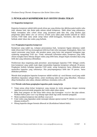 Peralatan Energi Thermis: Kompresor dan Sistim Udara tekan


3. PENGKAJIAN KOMPRESOR DAN SISTIM UDARA TEKAN
3.1 Kapasitas kompresor

Kapasitas kompresor adalah debit penuh aliran gas yang ditekan dan di lirkan pada kondisi suhu
                                                                    a
total, tekanan total, dan diatur pada saluran masuk kompresor. Debit aliran yang sebenarnya,
bukan merupakan nilai volum aliran yang tercantum pada data alat, yang disebut juga
pengiriman udara bebas/ free air del ivery (FAD) yaitu udara pada kondisi atmosfir di lokasi
tertentu. FAD tidak sama untuk setiap lokasi sebab ketinggian, barometer, dan suhu dapat
berbeda untuk lokasi dan waktu yang berbeda.


3.1.1 Pengkajian kapasitas kompresor
Kompresor yang sudah tua, walupun perawatannya baik, komponen bagian dalamnya sudah
tidak efisien dan FAD nya kemungkinan lebih kecil dari nilai rancangan. Kadangkala, faktor lain
seperti perawatan yang buruk, alat penukar panas yang kotor dan pengaruh ketinggian juga
cenderung mengurangi FAD nya. Untuk memenuhi kebutuhan udara, kompresor yang tidak
efisien mungkin harus bekerja dengan waktu yang lebih lama, dengan begitu memakai daya yang
lebih dari yang sebenarnya dibutuhkan.

Pemborosan daya tergantung pada persentase penyimpangan kapasitas FAD. Sebagai contoh,
kran kompresor yang sudah rusak dapat menurunkan kapasitas kompresor sebanyak 20 persen.
Pengkajian berkala terhadap kapasitas FAD untuk setiap kompresor harus dilakukan untuk
memeriksa kapasitas yang sebenarnya. Jika penyimpangannya lebih dari 10 persen, harus
dilakukan perbaikan.

Metoda ideal pengkajian kapasitas kompresor adalah melalui uji nosel dimana nosel yang sudah
dikalibrasi digunakan sebagai beban, untuk membuang udara tekan yang dihasilkan. Alirannya
dikaji berdasarkan suhu udara, tekanan stabilisasi, konstanta orifice, dll.

3.1.2 Metode sederhana pengkajian kapasitas pada ruang kerja

§   Tutup semua aliran keluar kompresor yang menuju ke sistim pengguna dengan menutup
    rapat kran pemisah untuk pengujian dari sistim udara tekan utama.
§   Buka kran penguras air dan kuras habis airnya dan kosongkan receiver dan pipa saluran.
    Pastikan bahwa jalur water trap ditutup rapat sekali lagi untuk memulai pengujian.
§   Mulai nyalakan kompresor dan aktifkan stopwatch.
§   Catat waktu yang digunakan untuk mencapai tekanan operasi normal P2 (dalam receiver) dari
    tekanan awalnya P1 .
§   Hitung kapasitas dengan formula dibawah ini (Konfederasi Industri India):




Pedoman Efisiensi Energi untuk Industri di Asia –www.energyefficiencyasia.org    ©UNEP       8
 