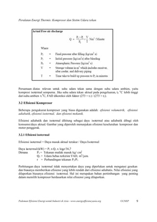 Peralatan Energi Thermis: Kompresor dan Sistim Udara tekan




Persamaan diatas relevan untuk suhu udara tekan sama dengan suhu udara ambien, yaitu
kompresi isotermal sempurna. Jika suhu udara tekan aktual pada pengeluaran, t2 o C lebih tinggi
dari suhu ambien t1 0 C, FAD dikoreksi oleh faktor (273 + t1 ) / (273 + t2 ).

3.2 Efisiensi Kompresor

Beberapa pengukuran kompresor yang biasa digunakan adalah: efisiensi volumetrik, efisiensi
adiabatik, efisiensi isotermal, dan efisiensi mekanik.

Efisiensi adiabatik dan isotermal dihitung sebagai daya isotermal atau adiabatik dibagi oleh
konsumsi daya aktual. Gambar yang diperoleh menunjukan efisiensi keseluruhan kompresor dan
motor penggerak.

3.2.1 Efisiensi isotermal

Efisiensi isotermal = Daya masuk aktual terukur / Daya Isotermal

Daya isotermal (kW) = P1 x Q1 x loger/36,7
Dimana        P1 = Tekanan mutlak masuk kg/ cm2
              Q1 = Udara bebas terkirim/ FAD, m3/jam.
              r = Perbandingan tekanan P2 /P 1

Perhitungan daya isotermal tidak menyertakan daya yang diperlukan untuk mengatasi gesekan
dan biasanya memberikan efisiensi yang lebih rendah dari efisiensi adiabatis. Nilai efisiensi yang
dilaporkan biasanya efisiensi isotermal. Hal ini merupakan bahan pertimbangan yang penting
dalam memilih kompresor berdasarkan nilai efisiensi yang dilaporkan.




Pedoman Efisiensi Energi untuk Industri di Asia –www.energyefficiencyasia.org      ©UNEP        9
 