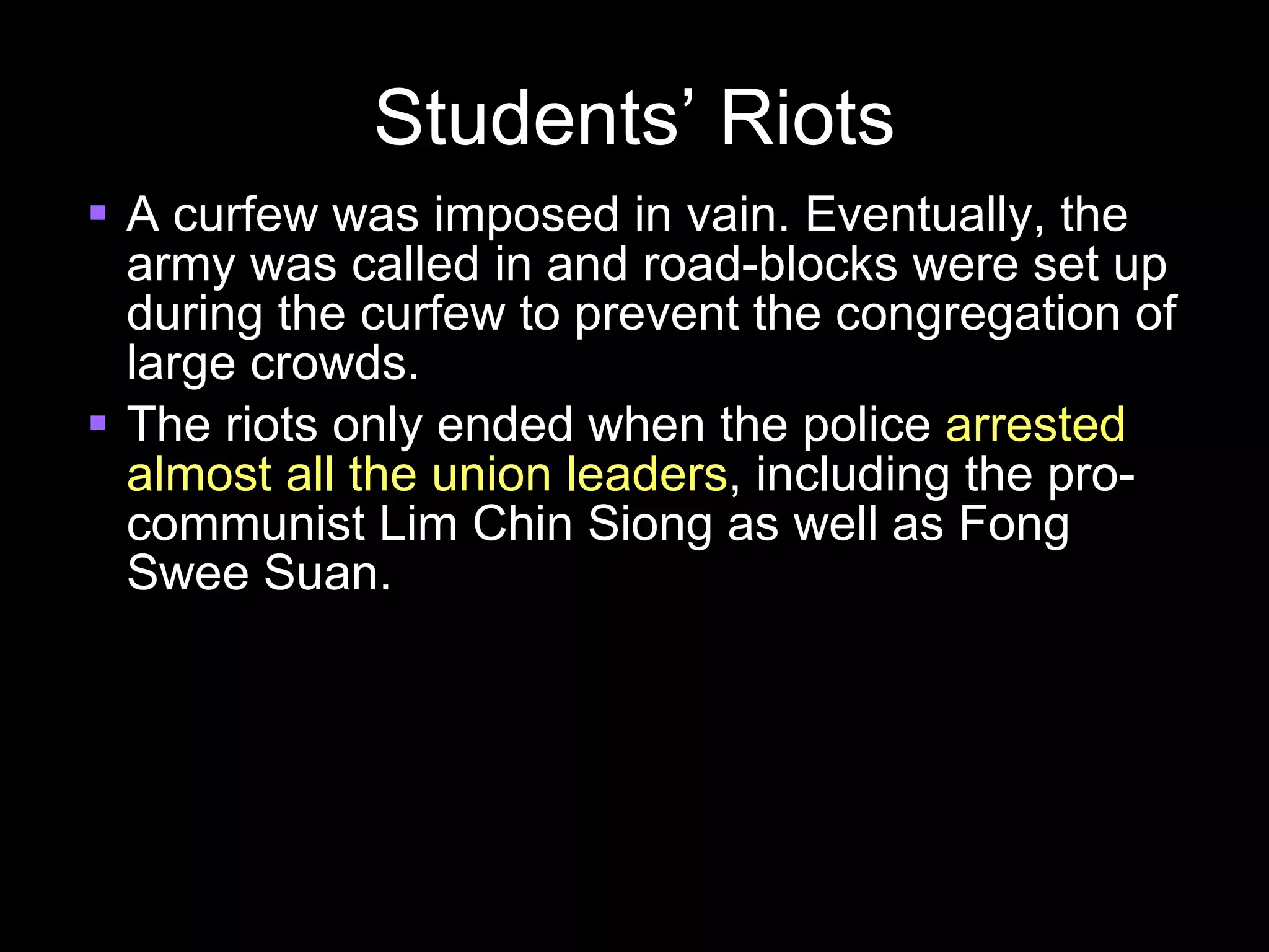 Students’ Riots A curfew was imposed in vain. Eventually, the army was called in and road-blocks were set up during the curfew to prevent the congregation of large crowds. The riots only ended when the police  arrested almost all the union leaders , including the pro-communist Lim Chin Siong as well as Fong Swee Suan. 