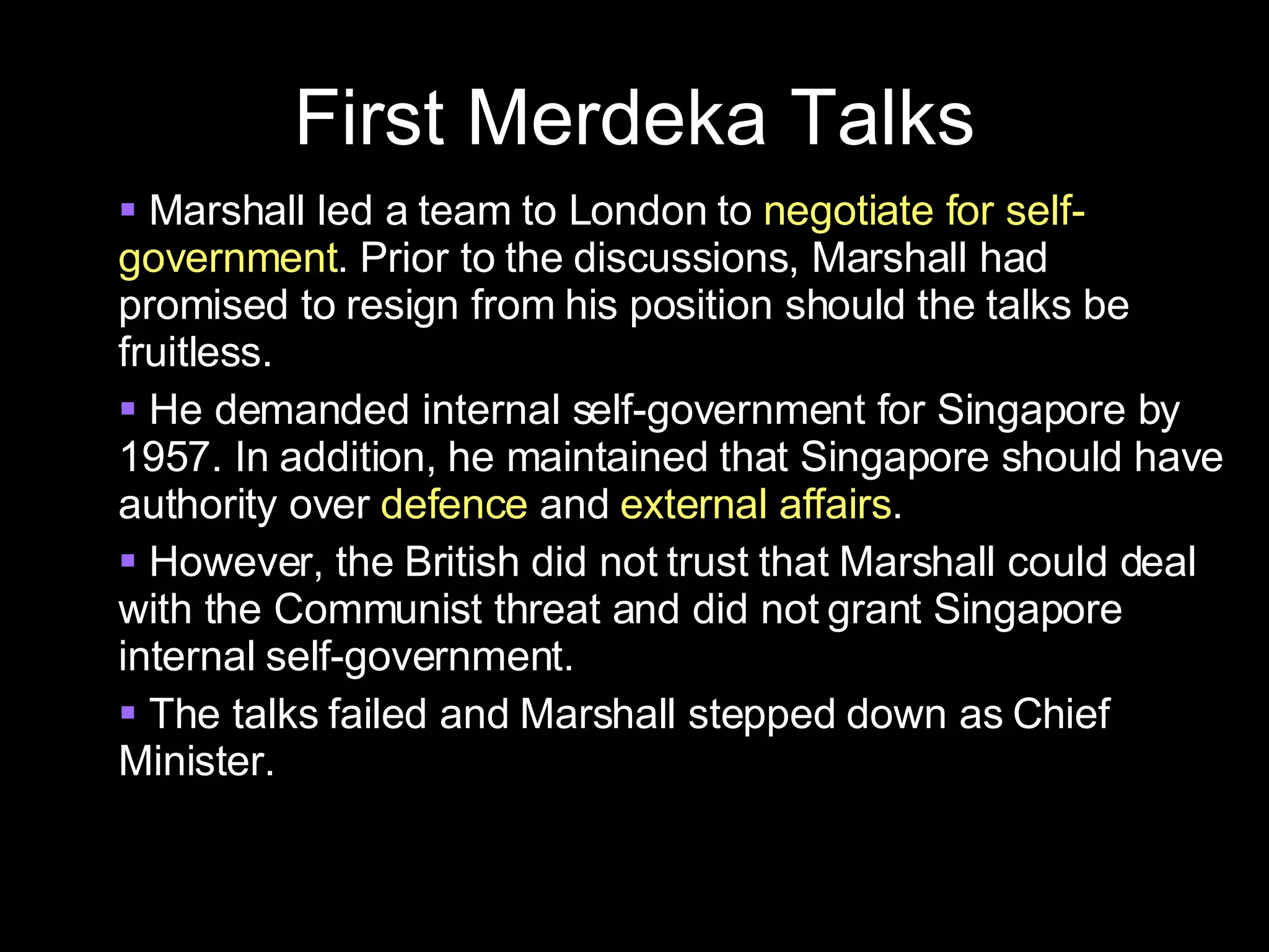 First Merdeka Talks Marshall led a team to London to  negotiate for self-government . Prior to the discussions, Marshall had promised to resign from his position should the talks be fruitless.  He demanded internal self-government for Singapore by 1957. In addition, he maintained that Singapore should have authority over  defence  and  external affairs . However, the British did not trust that Marshall could deal with the Communist threat and did not grant Singapore internal self-government. The talks failed and Marshall stepped down as Chief Minister. 