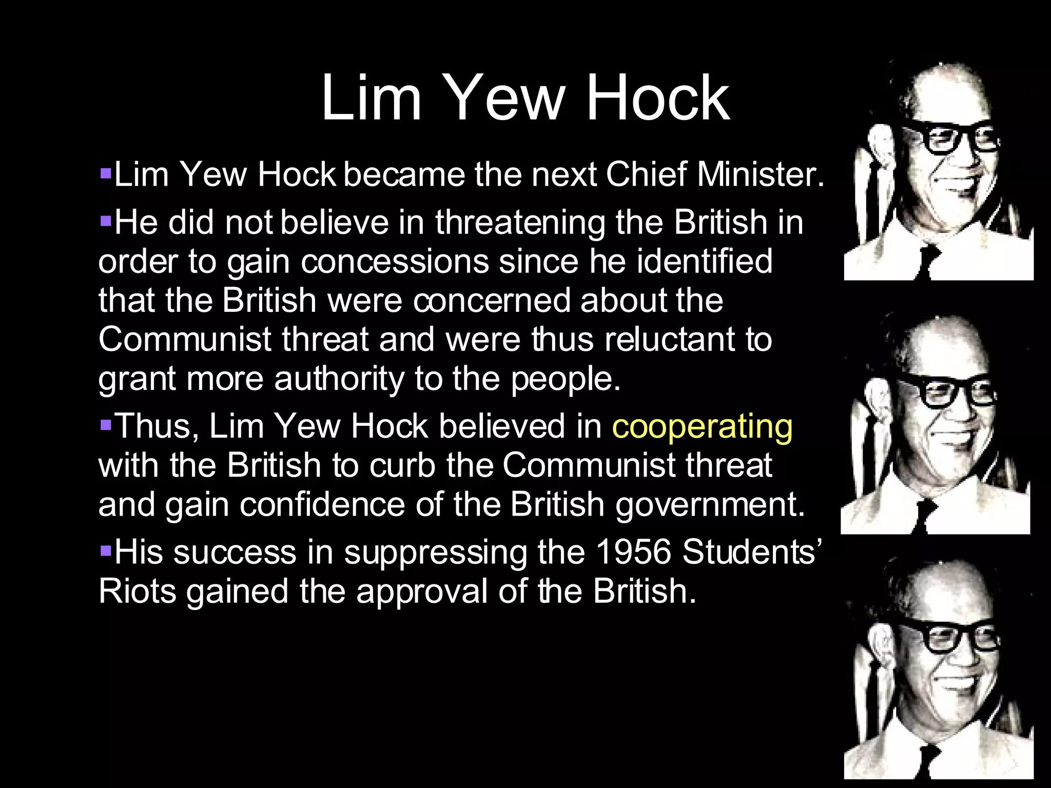 Lim Yew Hock Lim Yew Hock became the next Chief Minister. He did not believe in threatening the British in order to gain concessions since he identified that the British were concerned about the Communist threat and were thus reluctant to grant more authority to the people. Thus, Lim Yew Hock believed in  cooperating  with the British to curb the Communist threat and gain confidence of the British government. His success in suppressing the 1956 Students’ Riots gained the approval of the British.  