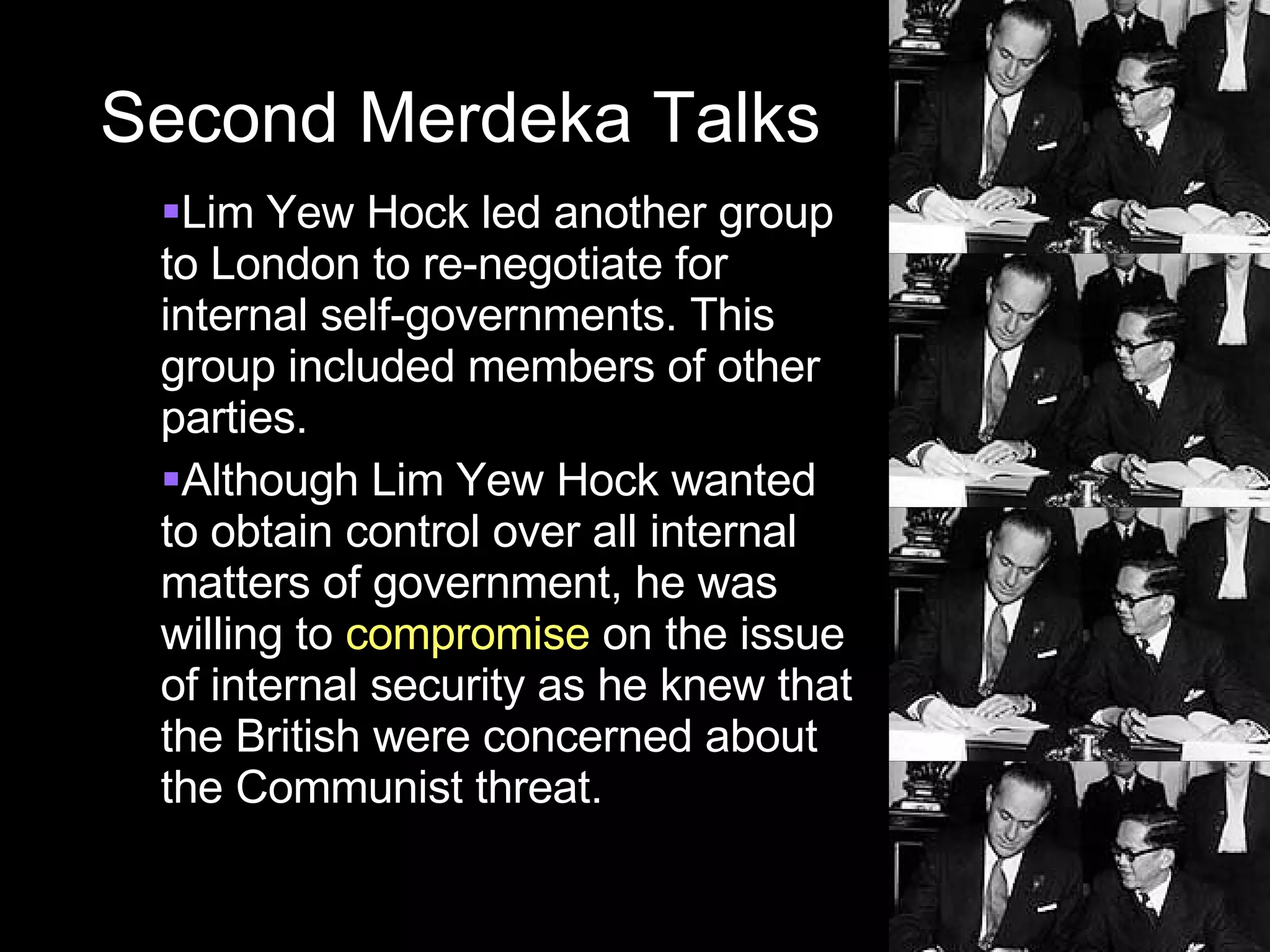 Second Merdeka Talks Lim Yew Hock led another group to London to re-negotiate for internal self-governments. This group included members of other parties. Although Lim Yew Hock wanted to obtain control over all internal matters of government, he was willing to  compromise  on the issue of internal security as he knew that the British were concerned about the Communist threat. 