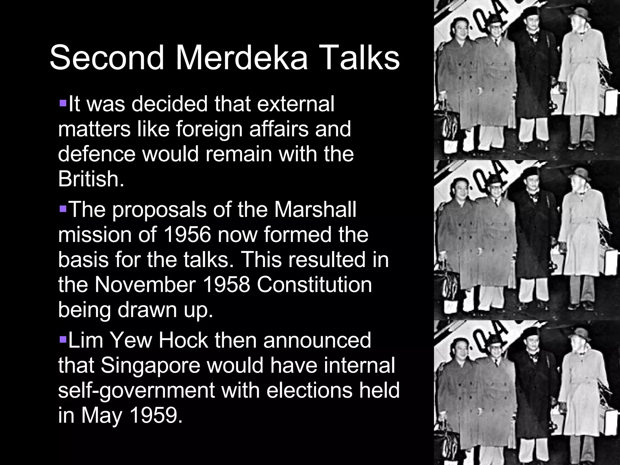 Second Merdeka Talks It was decided that external matters like foreign affairs and defence would remain with the British. The proposals of the Marshall mission of 1956 now formed the basis for the talks. This resulted in the November 1958 Constitution being drawn up. Lim Yew Hock then announced that Singapore would have internal self-government with elections held in May 1959. 