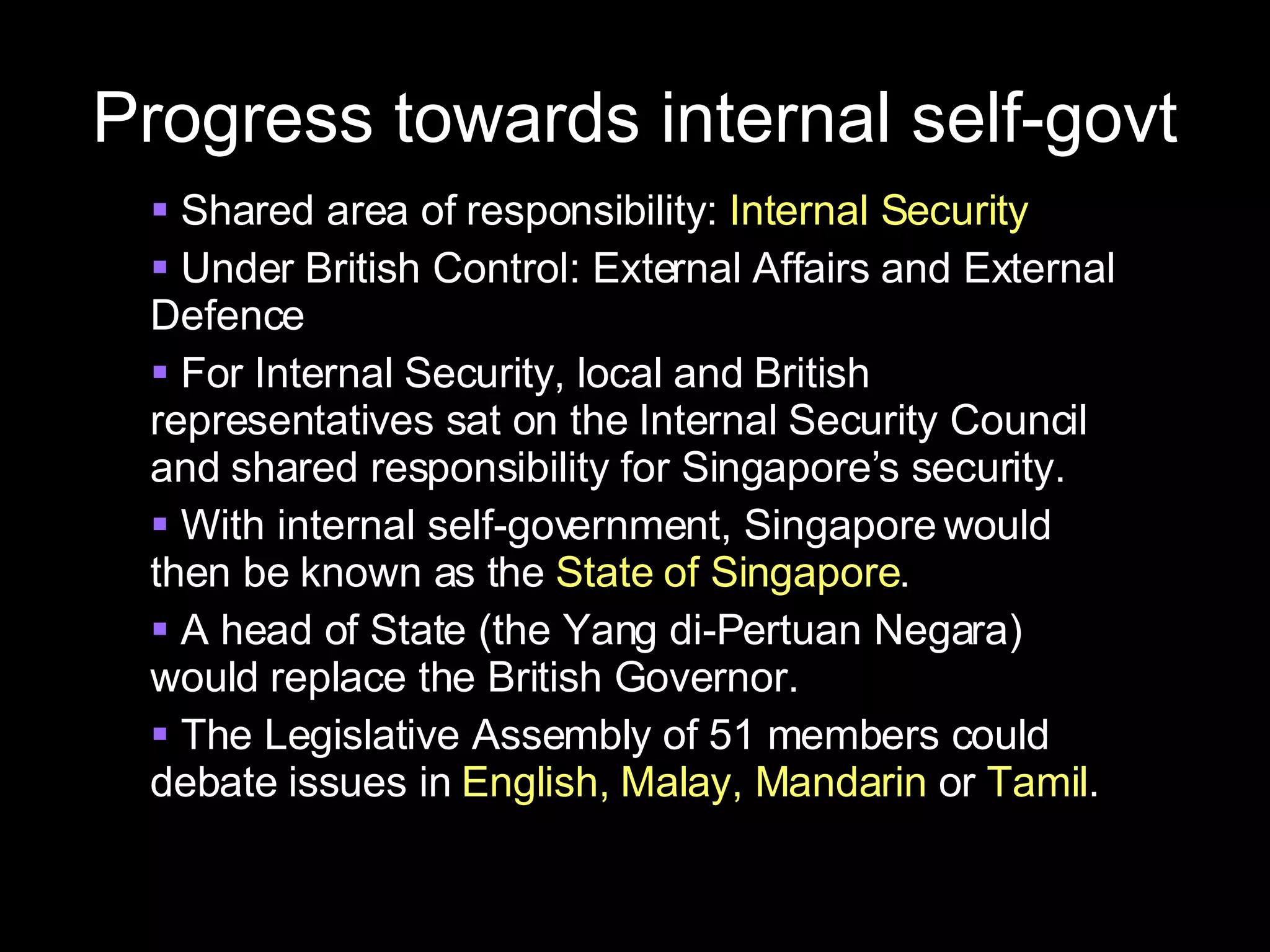 Progress towards internal self-govt Shared area of responsibility:  Internal Security Under British Control: External Affairs and External Defence For Internal Security, local and British representatives sat on the Internal Security Council and shared responsibility for Singapore’s security. With internal self-government, Singapore would then be known as the  State of Singapore . A head of State (the Yang di-Pertuan Negara) would replace the British Governor. The Legislative Assembly of 51 members could debate issues in  English, Malay, Mandarin  or  Tamil . 