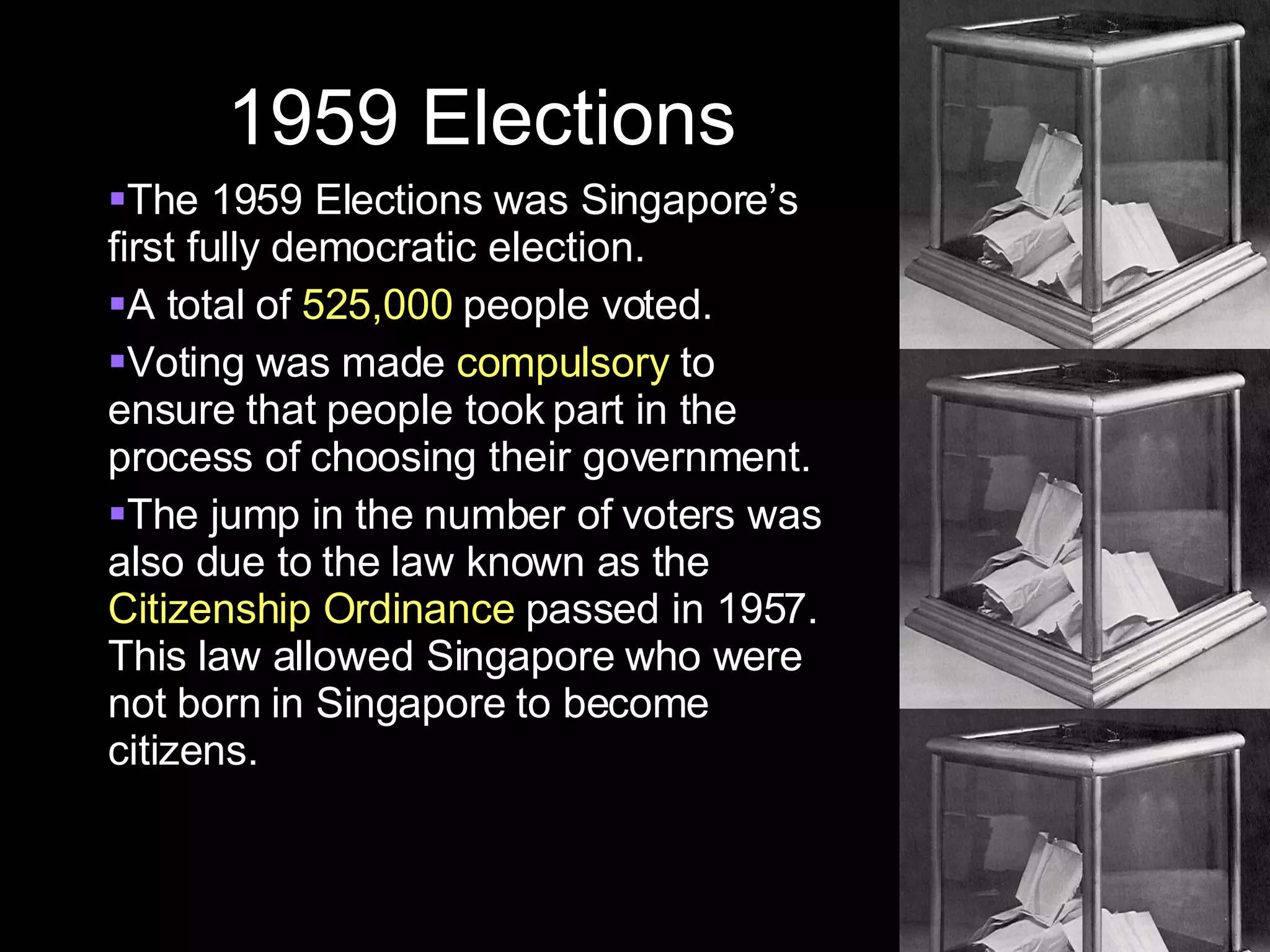 1959 Elections The 1959 Elections was Singapore’s first fully democratic election. A total of  525,000  people voted.  Voting was made  compulsory  to ensure that people took part in the process of choosing their government. The jump in the number of voters was also due to the law known as the  Citizenship Ordinance  passed in 1957. This law allowed Singapore who were not born in Singapore to become citizens. 
