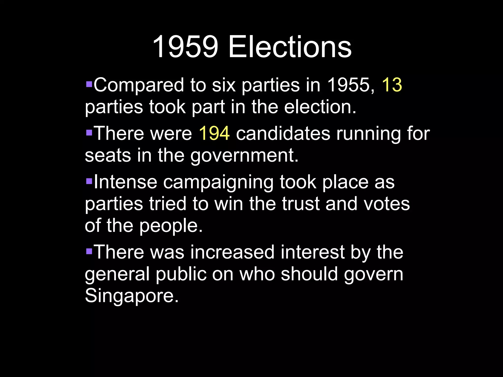 1959 Elections Compared to six parties in 1955,  13  parties took part in the election. There were  194  candidates running for seats in the government. Intense campaigning took place as parties tried to win the trust and votes of the people. There was increased interest by the general public on who should govern Singapore. 