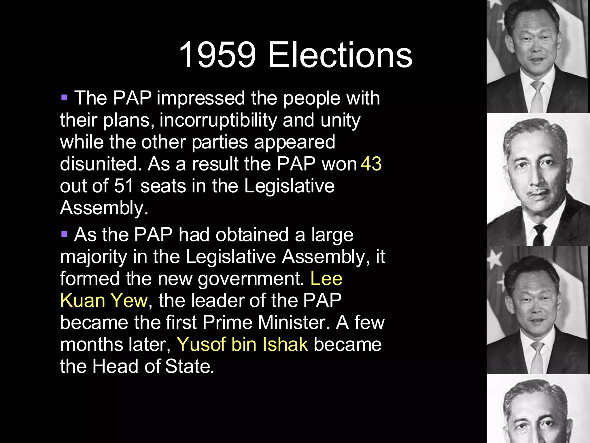 1959 Elections The PAP impressed the people with their plans, incorruptibility and unity while the other parties appeared disunited. As a result the PAP won  43  out of 51 seats in the Legislative Assembly. As the PAP had obtained a large majority in the Legislative Assembly, it formed the new government.  Lee Kuan Yew , the leader of the PAP became the first Prime Minister. A few months later,  Yusof bin Ishak  became the Head of State. 