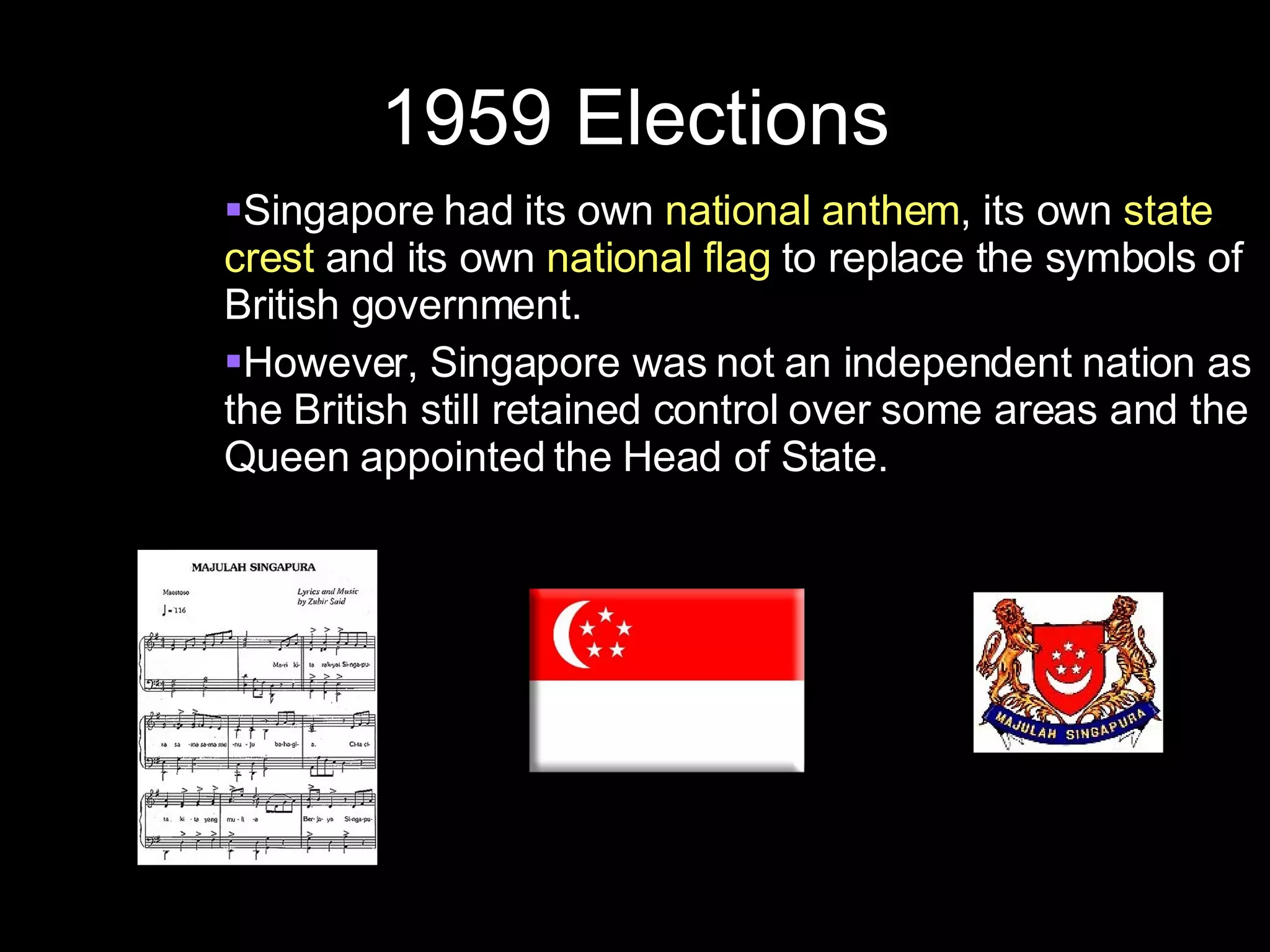 1959 Elections Singapore had its own  national anthem , its own  state crest  and its own  national flag  to replace the symbols of British government. However, Singapore was not an independent nation as the British still retained control over some areas and the Queen appointed the Head of State. 