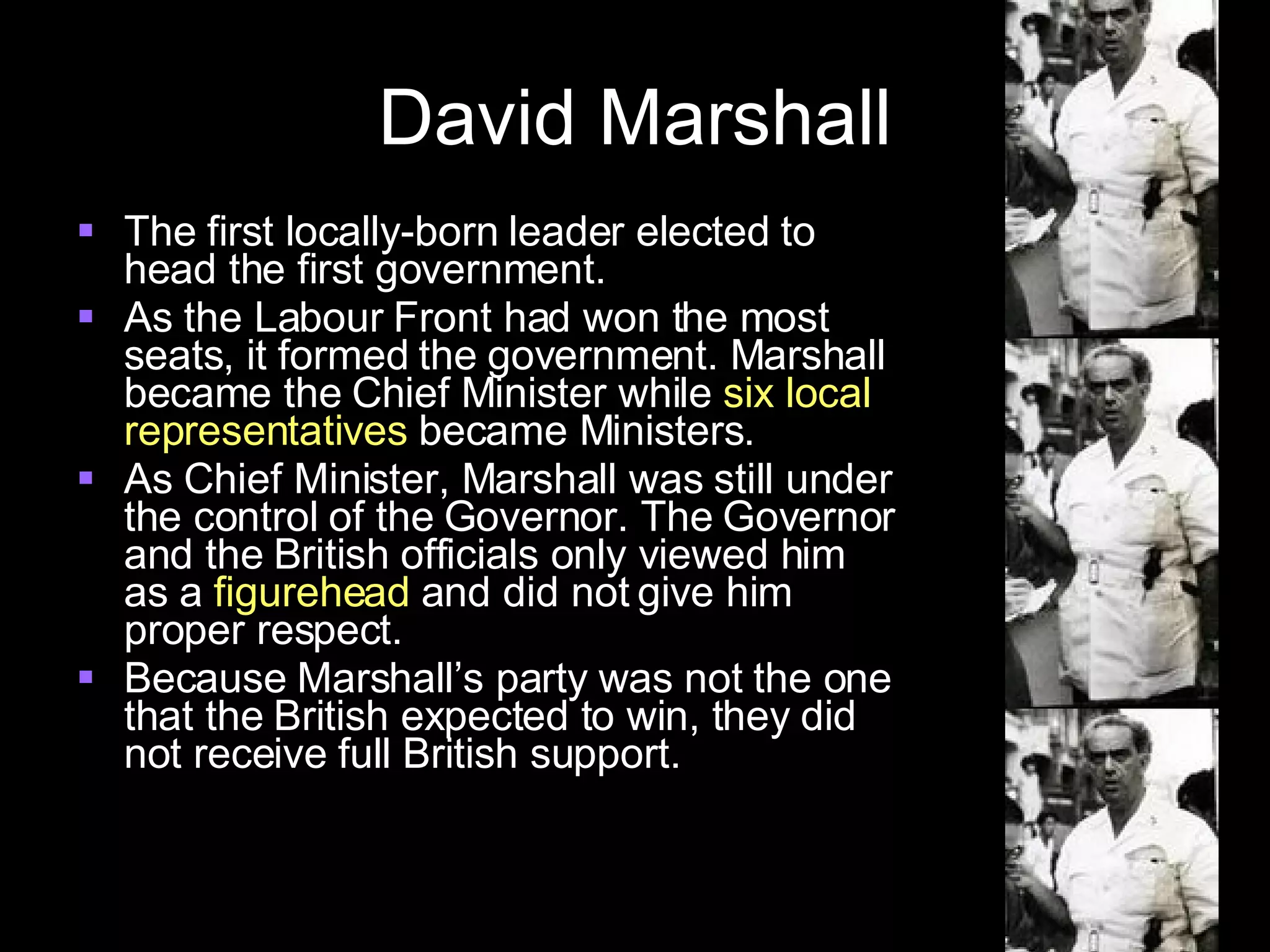 David Marshall The first locally-born leader elected to head the first government. As the Labour Front had won the most seats, it formed the government. Marshall became the Chief Minister while  six local representatives  became Ministers. As Chief Minister, Marshall was still under the control of the Governor. The Governor and the British officials only viewed him as a  figurehead  and did not give him proper respect. Because Marshall’s party was not the one that the British expected to win, they did not receive full British support. 
