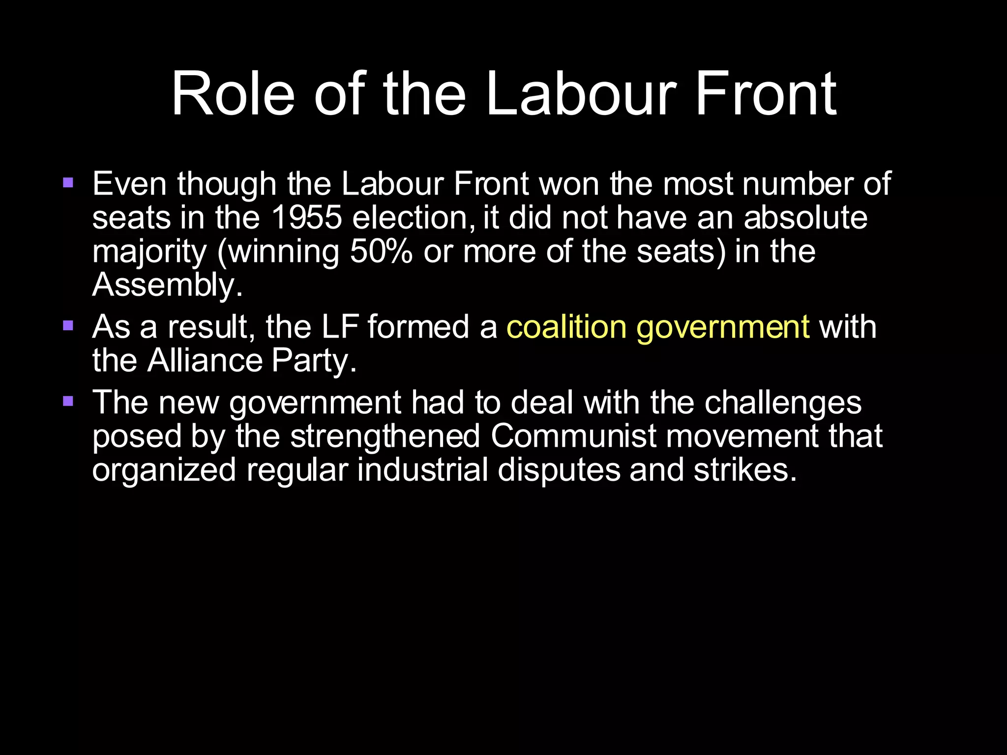 Role of the Labour Front Even though the Labour Front won the most number of seats in the 1955 election, it did not have an absolute majority (winning 50% or more of the seats) in the Assembly. As a result, the LF formed a  coalition government  with the Alliance Party. The new government had to deal with the challenges posed by the strengthened Communist movement that organized regular industrial disputes and strikes. 