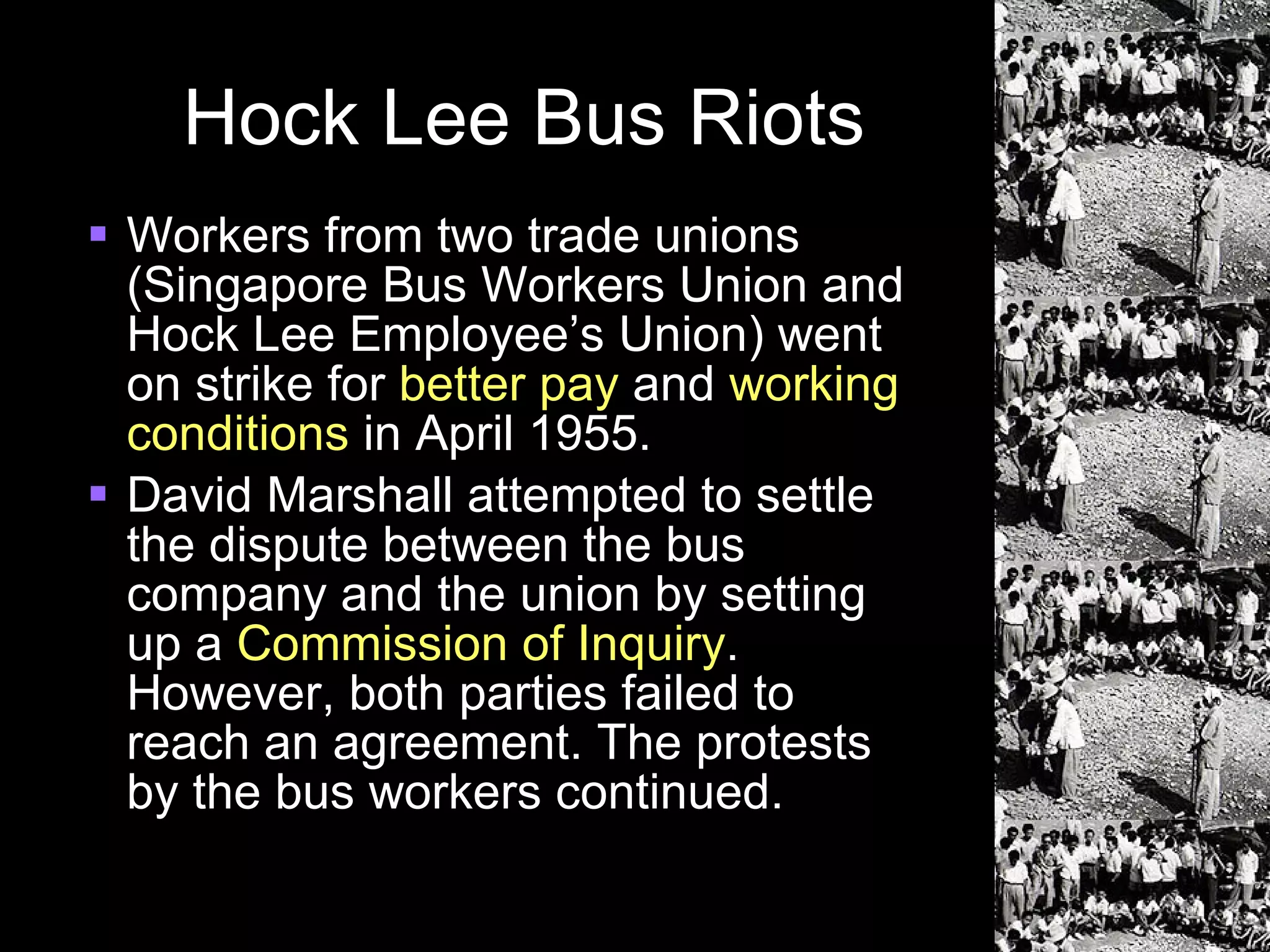 Hock Lee Bus Riots Workers from two trade unions (Singapore Bus Workers Union and Hock Lee Employee’s Union) went on strike for  better pay  and  working conditions  in April 1955. David Marshall attempted to settle the dispute between the bus company and the union by setting up a  Commission of Inquiry . However, both parties failed to reach an agreement. The protests by the bus workers continued. 