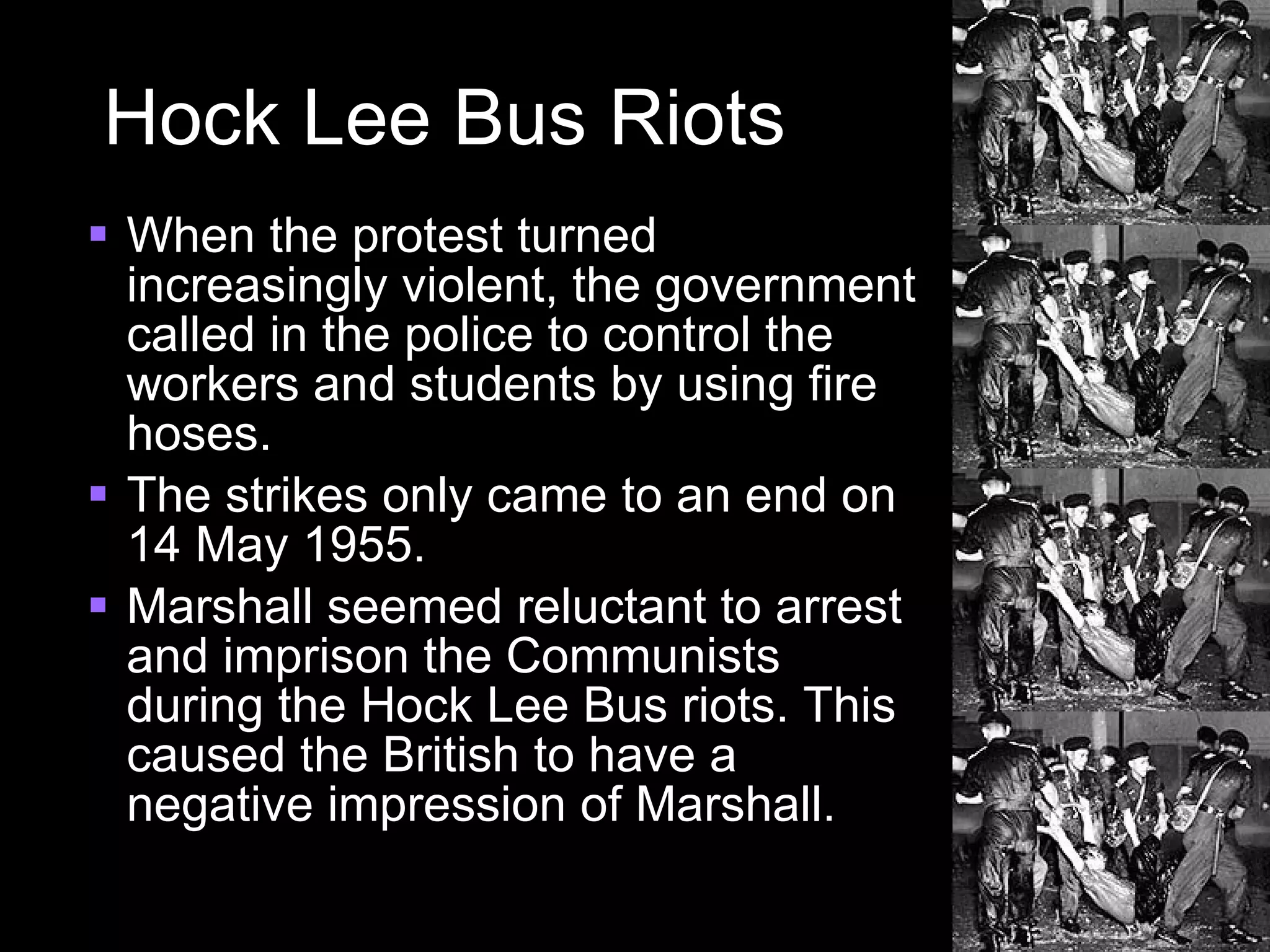 Hock Lee Bus Riots When the protest turned increasingly violent, the government called in the police to control the workers and students by using fire hoses. The strikes only came to an end on 14 May 1955. Marshall seemed reluctant to arrest and imprison the Communists during the Hock Lee Bus riots. This caused the British to have a negative impression of Marshall. 