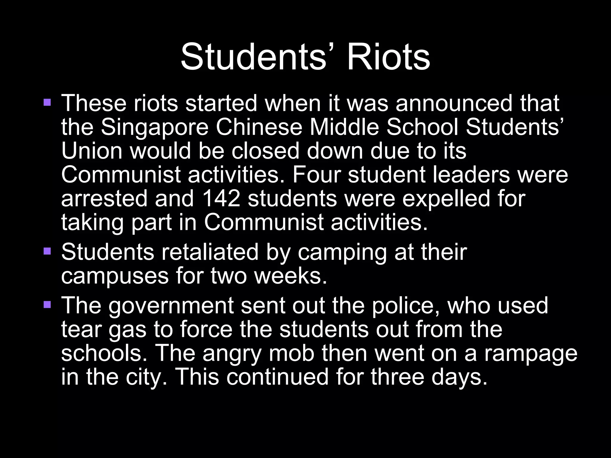 Students’ Riots These riots started when it was announced that the Singapore Chinese Middle School Students’ Union would be closed down due to its Communist activities. Four student leaders were arrested and 142 students were expelled for taking part in Communist activities. Students retaliated by camping at their campuses for two weeks. The government sent out the police, who used tear gas to force the students out from the schools. The angry mob then went on a rampage in the city. This continued for three days. 