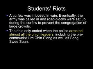 Students’ Riots A curfew was imposed in vain. Eventually, the army was called in and road-blocks were set up during the curfew to prevent the congregation of large crowds. The riots only ended when the police  arrested almost all the union leaders , including the pro-communist Lim Chin Siong as well as Fong Swee Suan. 