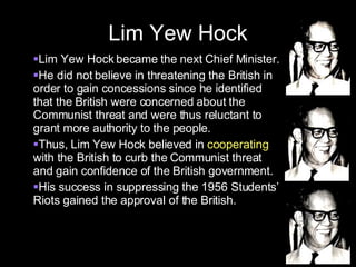 Lim Yew Hock Lim Yew Hock became the next Chief Minister. He did not believe in threatening the British in order to gain concessions since he identified that the British were concerned about the Communist threat and were thus reluctant to grant more authority to the people. Thus, Lim Yew Hock believed in  cooperating  with the British to curb the Communist threat and gain confidence of the British government. His success in suppressing the 1956 Students’ Riots gained the approval of the British.  