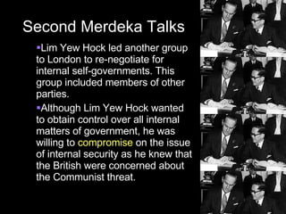 Second Merdeka Talks Lim Yew Hock led another group to London to re-negotiate for internal self-governments. This group included members of other parties. Although Lim Yew Hock wanted to obtain control over all internal matters of government, he was willing to  compromise  on the issue of internal security as he knew that the British were concerned about the Communist threat. 