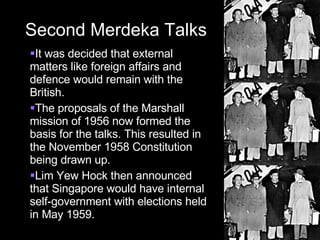 Second Merdeka Talks It was decided that external matters like foreign affairs and defence would remain with the British. The proposals of the Marshall mission of 1956 now formed the basis for the talks. This resulted in the November 1958 Constitution being drawn up. Lim Yew Hock then announced that Singapore would have internal self-government with elections held in May 1959. 