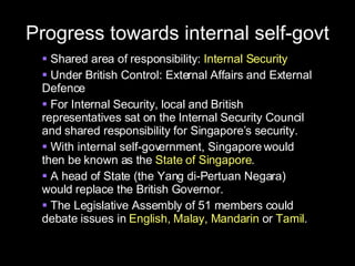 Progress towards internal self-govt Shared area of responsibility:  Internal Security Under British Control: External Affairs and External Defence For Internal Security, local and British representatives sat on the Internal Security Council and shared responsibility for Singapore’s security. With internal self-government, Singapore would then be known as the  State of Singapore . A head of State (the Yang di-Pertuan Negara) would replace the British Governor. The Legislative Assembly of 51 members could debate issues in  English, Malay, Mandarin  or  Tamil . 