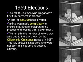 1959 Elections The 1959 Elections was Singapore’s first fully democratic election. A total of  525,000  people voted.  Voting was made  compulsory  to ensure that people took part in the process of choosing their government. The jump in the number of voters was also due to the law known as the  Citizenship Ordinance  passed in 1957. This law allowed Singapore who were not born in Singapore to become citizens. 