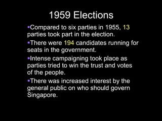 1959 Elections Compared to six parties in 1955,  13  parties took part in the election. There were  194  candidates running for seats in the government. Intense campaigning took place as parties tried to win the trust and votes of the people. There was increased interest by the general public on who should govern Singapore. 