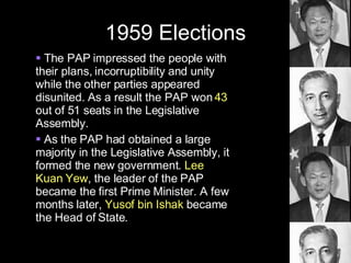 1959 Elections The PAP impressed the people with their plans, incorruptibility and unity while the other parties appeared disunited. As a result the PAP won  43  out of 51 seats in the Legislative Assembly. As the PAP had obtained a large majority in the Legislative Assembly, it formed the new government.  Lee Kuan Yew , the leader of the PAP became the first Prime Minister. A few months later,  Yusof bin Ishak  became the Head of State. 