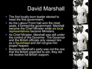 David Marshall The first locally-born leader elected to head the first government. As the Labour Front had won the most seats, it formed the government. Marshall became the Chief Minister while  six local representatives  became Ministers. As Chief Minister, Marshall was still under the control of the Governor. The Governor and the British officials only viewed him as a  figurehead  and did not give him proper respect. Because Marshall’s party was not the one that the British expected to win, they did not receive full British support. 