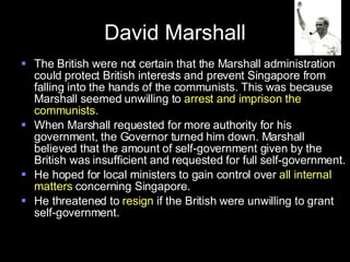 David Marshall The British were not certain that the Marshall administration could protect British interests and prevent Singapore from falling into the hands of the communists. This was because Marshall seemed unwilling to  arrest and imprison the communists. When Marshall requested for more authority for his government, the Governor turned him down. Marshall believed that the amount of self-government given by the British was insufficient and requested for full self-government. He hoped for local ministers to gain control over  all internal matters  concerning Singapore. He threatened to  resign  if the British were unwilling to grant self-government. 