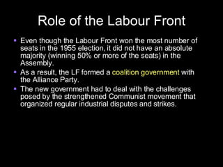 Role of the Labour Front Even though the Labour Front won the most number of seats in the 1955 election, it did not have an absolute majority (winning 50% or more of the seats) in the Assembly. As a result, the LF formed a  coalition government  with the Alliance Party. The new government had to deal with the challenges posed by the strengthened Communist movement that organized regular industrial disputes and strikes. 