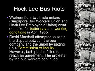 Hock Lee Bus Riots Workers from two trade unions (Singapore Bus Workers Union and Hock Lee Employee’s Union) went on strike for  better pay  and  working conditions  in April 1955. David Marshall attempted to settle the dispute between the bus company and the union by setting up a  Commission of Inquiry . However, both parties failed to reach an agreement. The protests by the bus workers continued. 