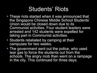 Students’ Riots These riots started when it was announced that the Singapore Chinese Middle School Students’ Union would be closed down due to its Communist activities. Four student leaders were arrested and 142 students were expelled for taking part in Communist activities. Students retaliated by camping at their campuses for two weeks. The government sent out the police, who used tear gas to force the students out from the schools. The angry mob then went on a rampage in the city. This continued for three days. 