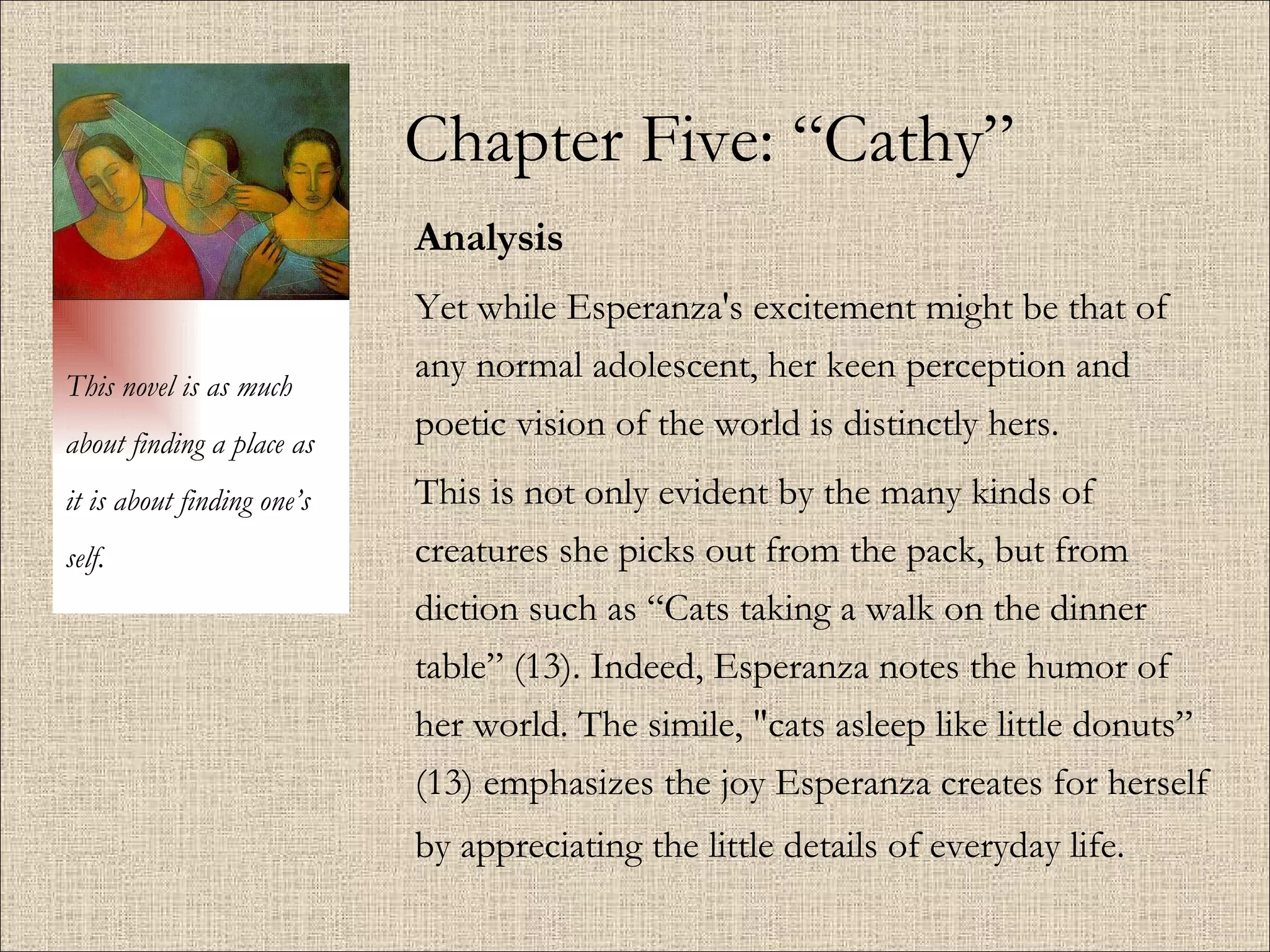 Chapter Five: “Cathy” Analysis Yet while Esperanza's excitement might be that of any normal adolescent, her keen perception and poetic vision of the world is distinctly hers. This is not only evident by the many kinds of creatures she picks out from the pack, but from diction such as “Cats taking a walk on the dinner table” (13). Indeed, Esperanza notes the humor of her world. The simile, "cats asleep like little donuts” (13) emphasizes the joy Esperanza creates for herself by appreciating the little details of everyday life.   This novel is as much about finding a place as it is about finding one’s self. 