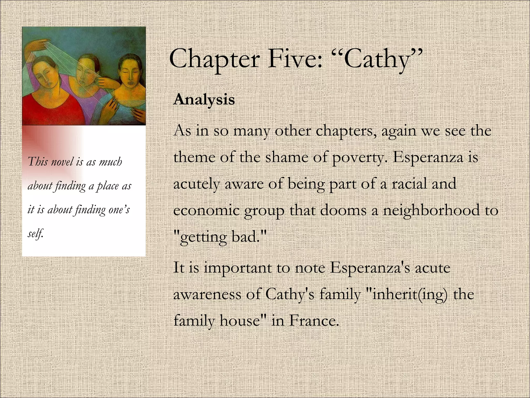Chapter Five: “Cathy” Analysis As in so many other chapters, again we see the theme of the shame of poverty. Esperanza is acutely aware of being part of a racial and economic group that dooms a neighborhood to "getting bad."  It is important to note Esperanza's acute awareness of Cathy's family "inherit(ing) the family house" in France.  This novel is as much about finding a place as it is about finding one’s self. 