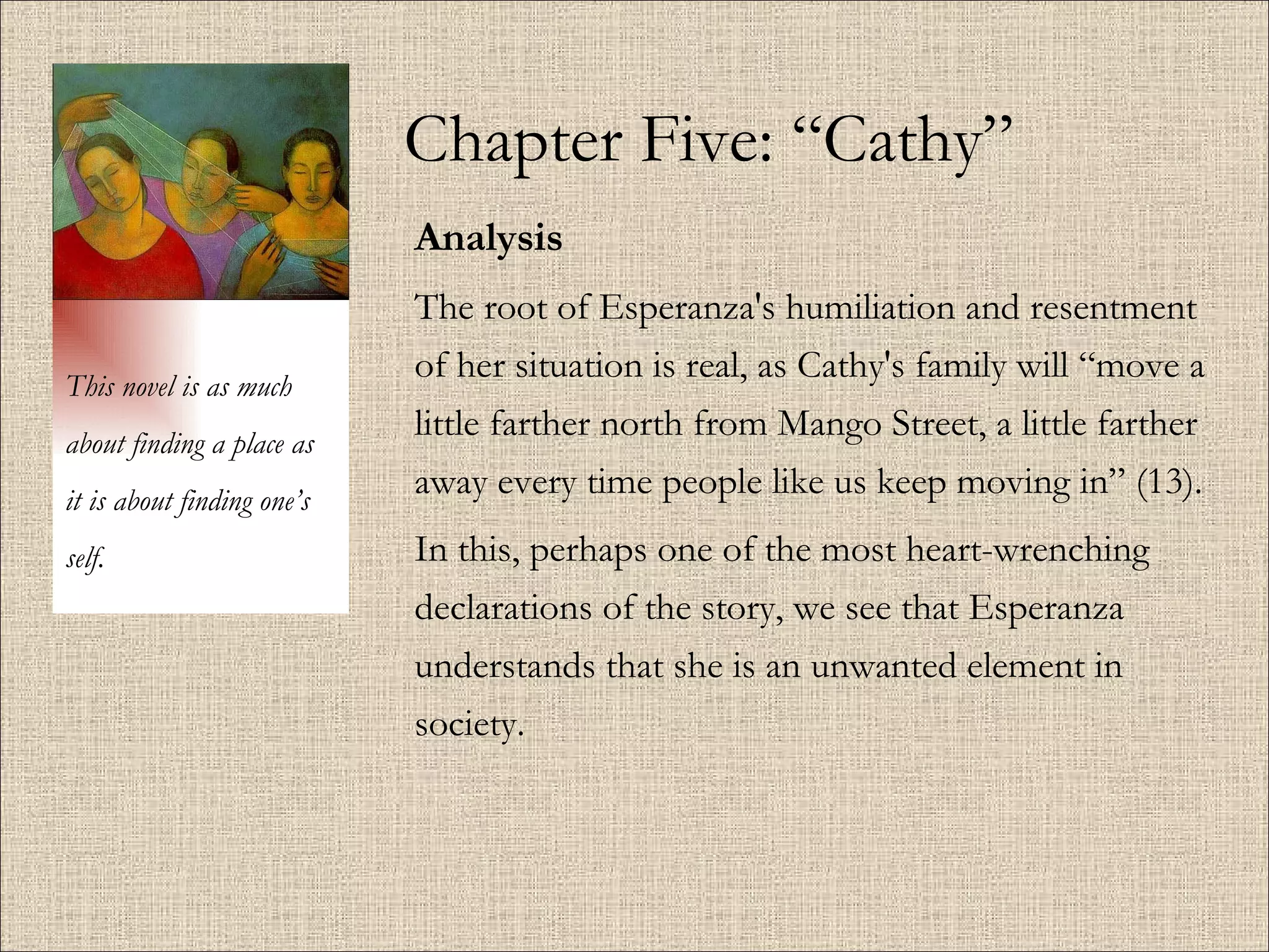 Chapter Five: “Cathy” Analysis The root of Esperanza's humiliation and resentment of her situation is real, as Cathy's family will “move a little farther north from Mango Street, a little farther away every time people like us keep moving in” (13).  In this, perhaps one of the most heart-wrenching declarations of the story, we see that Esperanza understands that she is an unwanted element in society.  This novel is as much about finding a place as it is about finding one’s self. 