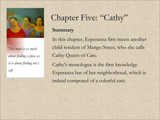 Chapter Five: “Cathy” Summary   In this chapter, Esperanza first meets another child resident of Mango Street, who she calls Cathy Queen of Cats.  Cathy's monologue is the first knowledge Esperanza has of her neighborhood, which is indeed composed of a colorful cast.  This novel is as much about finding a place as it is about finding one’s self. 