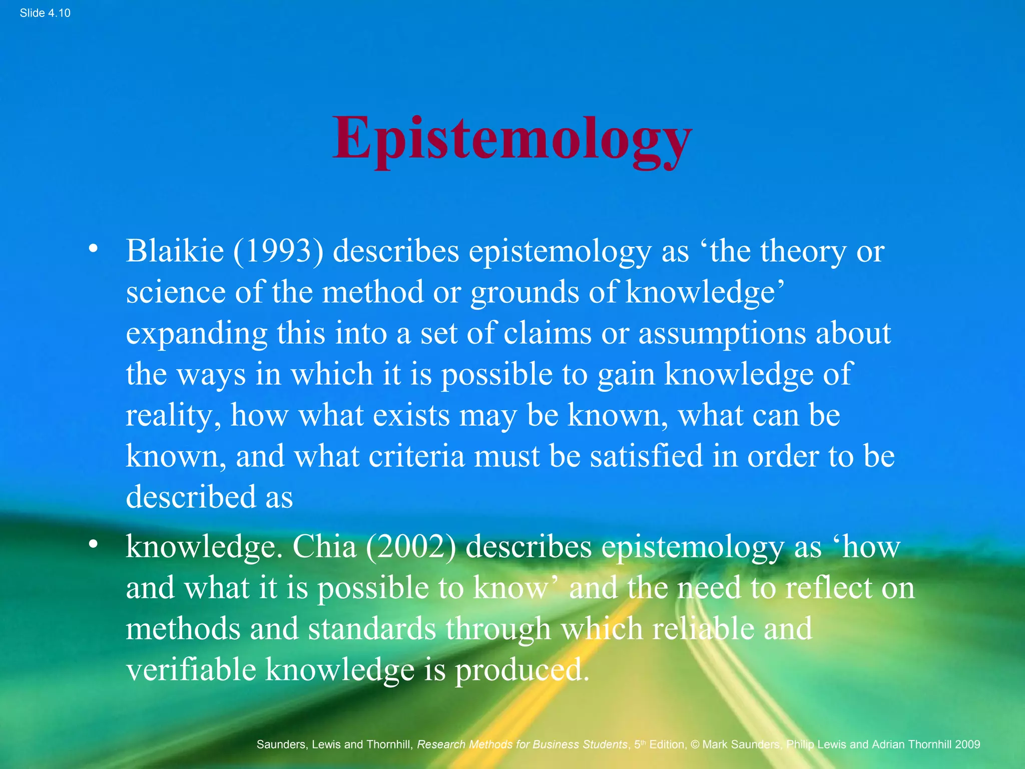 Slide 4.10
Saunders, Lewis and Thornhill, Research Methods for Business Students, 5th
Edition, © Mark Saunders, Philip Lewis and Adrian Thornhill 2009
Epistemology
• Blaikie (1993) describes epistemology as ‘the theory or
science of the method or grounds of knowledge’
expanding this into a set of claims or assumptions about
the ways in which it is possible to gain knowledge of
reality, how what exists may be known, what can be
known, and what criteria must be satisfied in order to be
described as
• knowledge. Chia (2002) describes epistemology as ‘how
and what it is possible to know’ and the need to reflect on
methods and standards through which reliable and
verifiable knowledge is produced.
 
