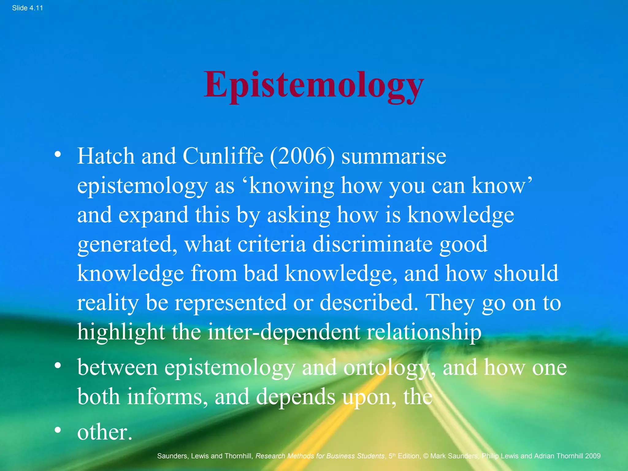 Slide 4.11
Saunders, Lewis and Thornhill, Research Methods for Business Students, 5th
Edition, © Mark Saunders, Philip Lewis and Adrian Thornhill 2009
Epistemology
• Hatch and Cunliffe (2006) summarise
epistemology as ‘knowing how you can know’
and expand this by asking how is knowledge
generated, what criteria discriminate good
knowledge from bad knowledge, and how should
reality be represented or described. They go on to
highlight the inter-dependent relationship
• between epistemology and ontology, and how one
both informs, and depends upon, the
• other.
 