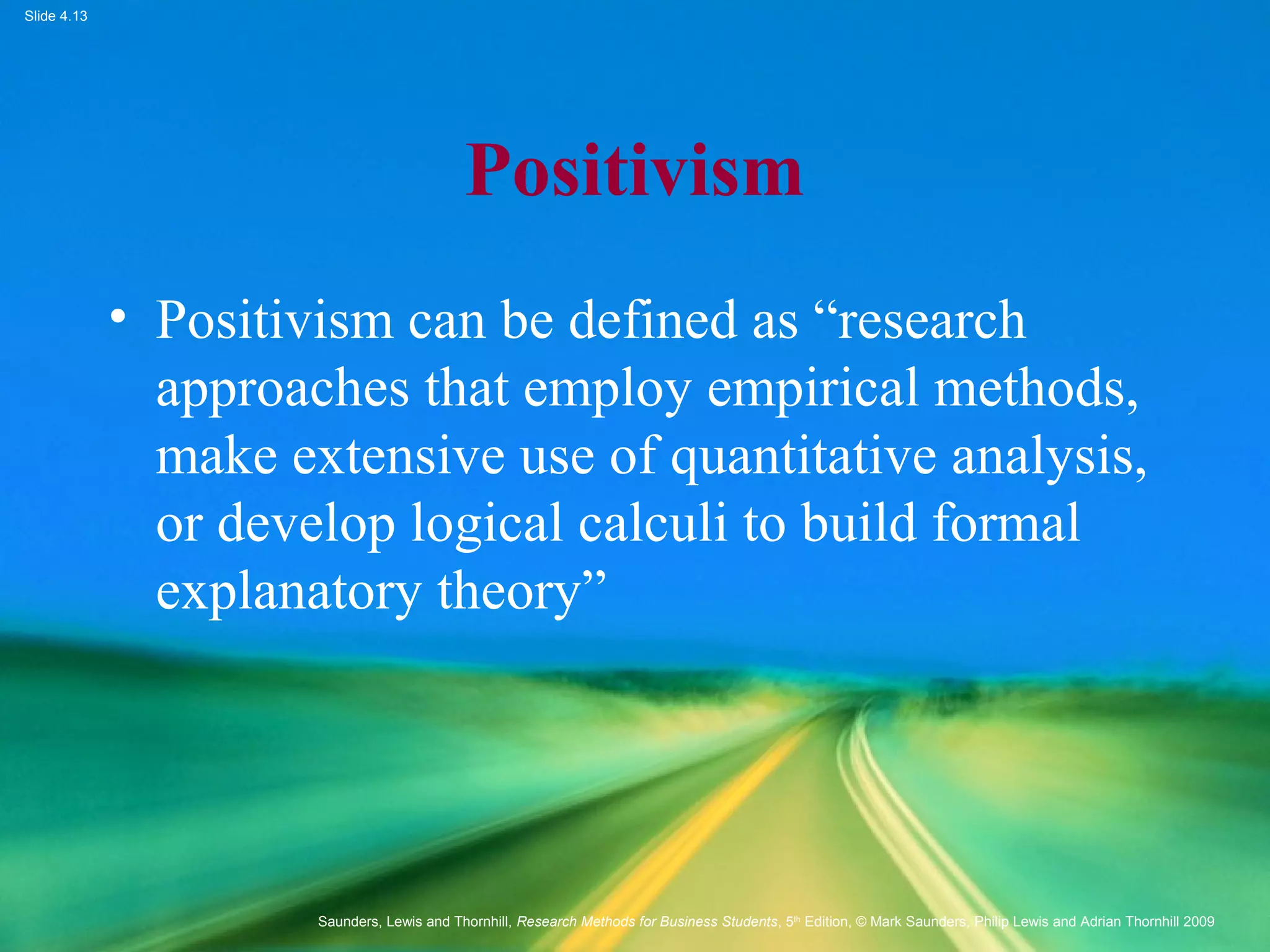 Slide 4.13
Saunders, Lewis and Thornhill, Research Methods for Business Students, 5th
Edition, © Mark Saunders, Philip Lewis and Adrian Thornhill 2009
Positivism
• Positivism can be defined as “research
approaches that employ empirical methods,
make extensive use of quantitative analysis,
or develop logical calculi to build formal
explanatory theory”
 