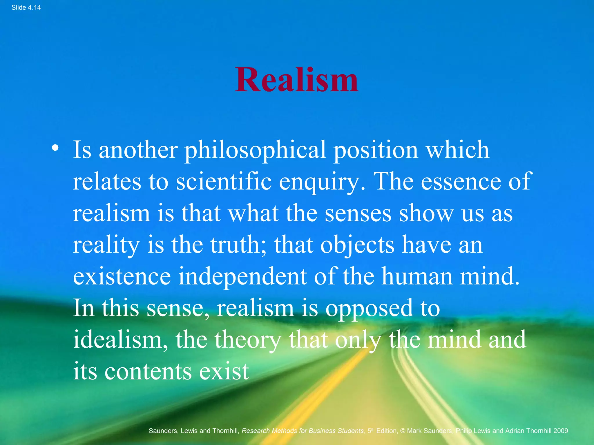 Slide 4.14
Saunders, Lewis and Thornhill, Research Methods for Business Students, 5th
Edition, © Mark Saunders, Philip Lewis and Adrian Thornhill 2009
Realism
• Is another philosophical position which
relates to scientific enquiry. The essence of
realism is that what the senses show us as
reality is the truth; that objects have an
existence independent of the human mind.
In this sense, realism is opposed to
idealism, the theory that only the mind and
its contents exist
 