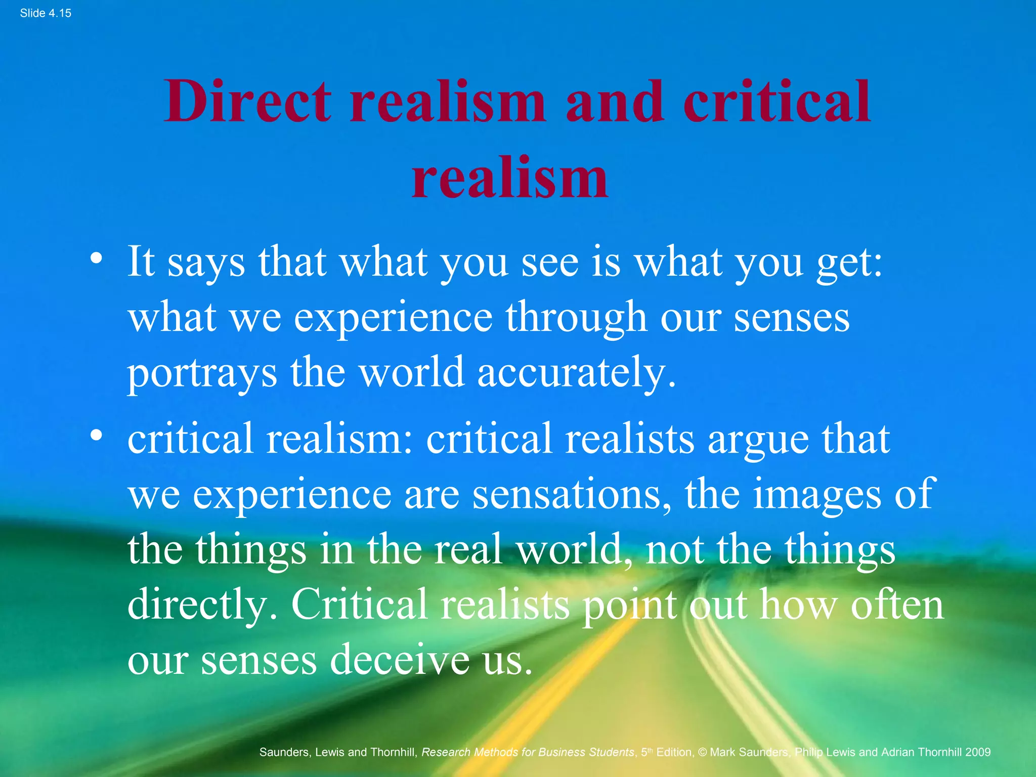 Slide 4.15
Saunders, Lewis and Thornhill, Research Methods for Business Students, 5th
Edition, © Mark Saunders, Philip Lewis and Adrian Thornhill 2009
Direct realism and critical
realism
• It says that what you see is what you get:
what we experience through our senses
portrays the world accurately.
• critical realism: critical realists argue that
we experience are sensations, the images of
the things in the real world, not the things
directly. Critical realists point out how often
our senses deceive us.
 