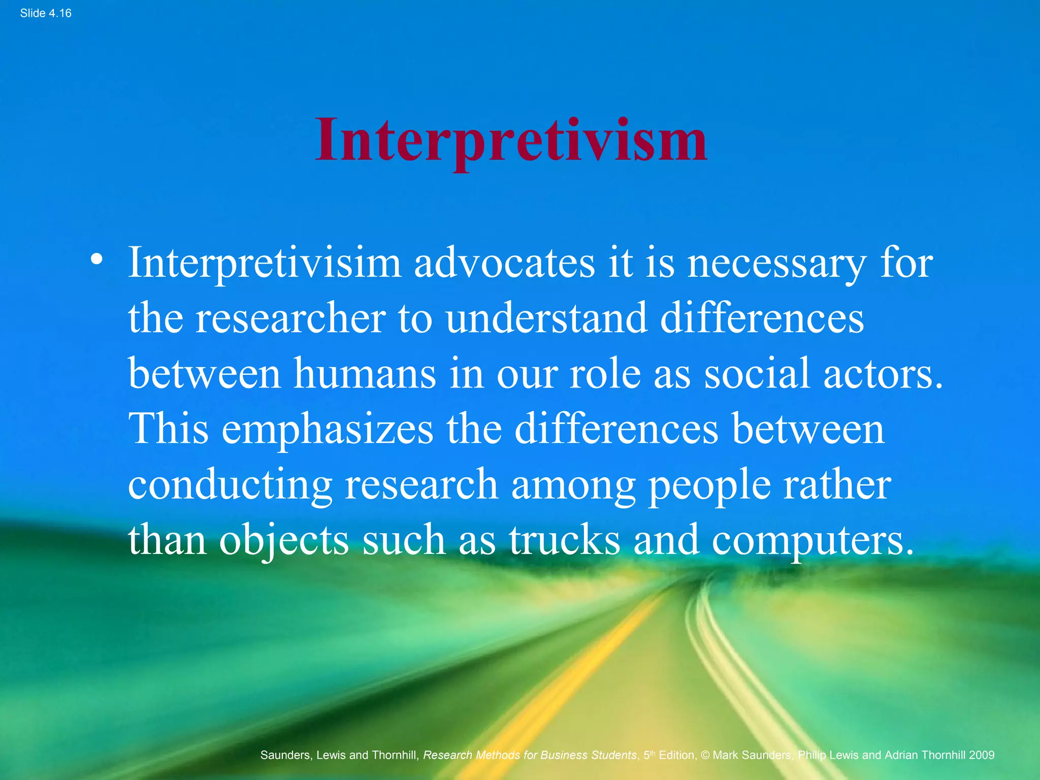 Slide 4.16
Saunders, Lewis and Thornhill, Research Methods for Business Students, 5th
Edition, © Mark Saunders, Philip Lewis and Adrian Thornhill 2009
Interpretivism
• Interpretivisim advocates it is necessary for
the researcher to understand differences
between humans in our role as social actors.
This emphasizes the differences between
conducting research among people rather
than objects such as trucks and computers.
 