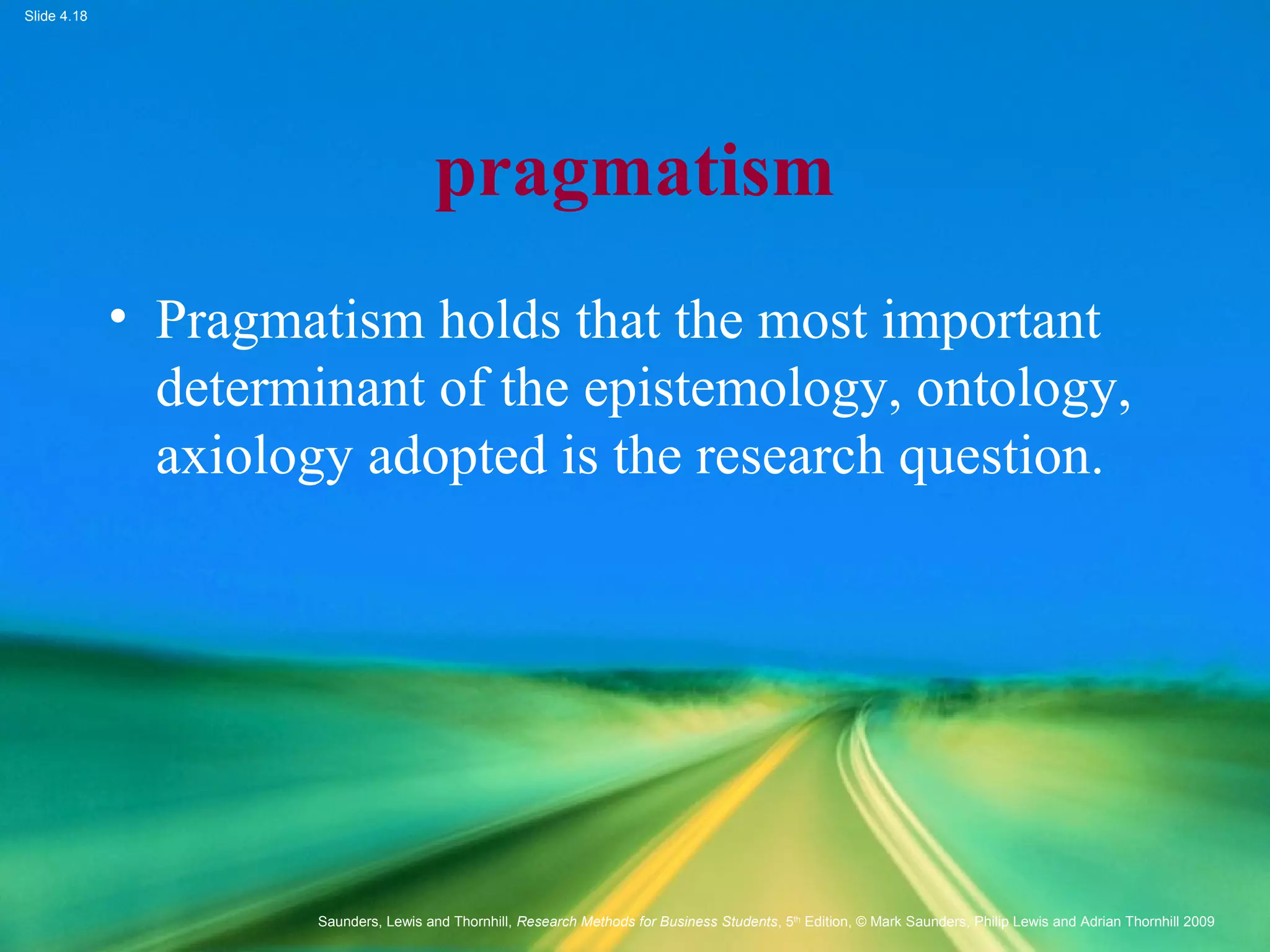 Slide 4.18
Saunders, Lewis and Thornhill, Research Methods for Business Students, 5th
Edition, © Mark Saunders, Philip Lewis and Adrian Thornhill 2009
pragmatism
• Pragmatism holds that the most important
determinant of the epistemology, ontology,
axiology adopted is the research question.
 
