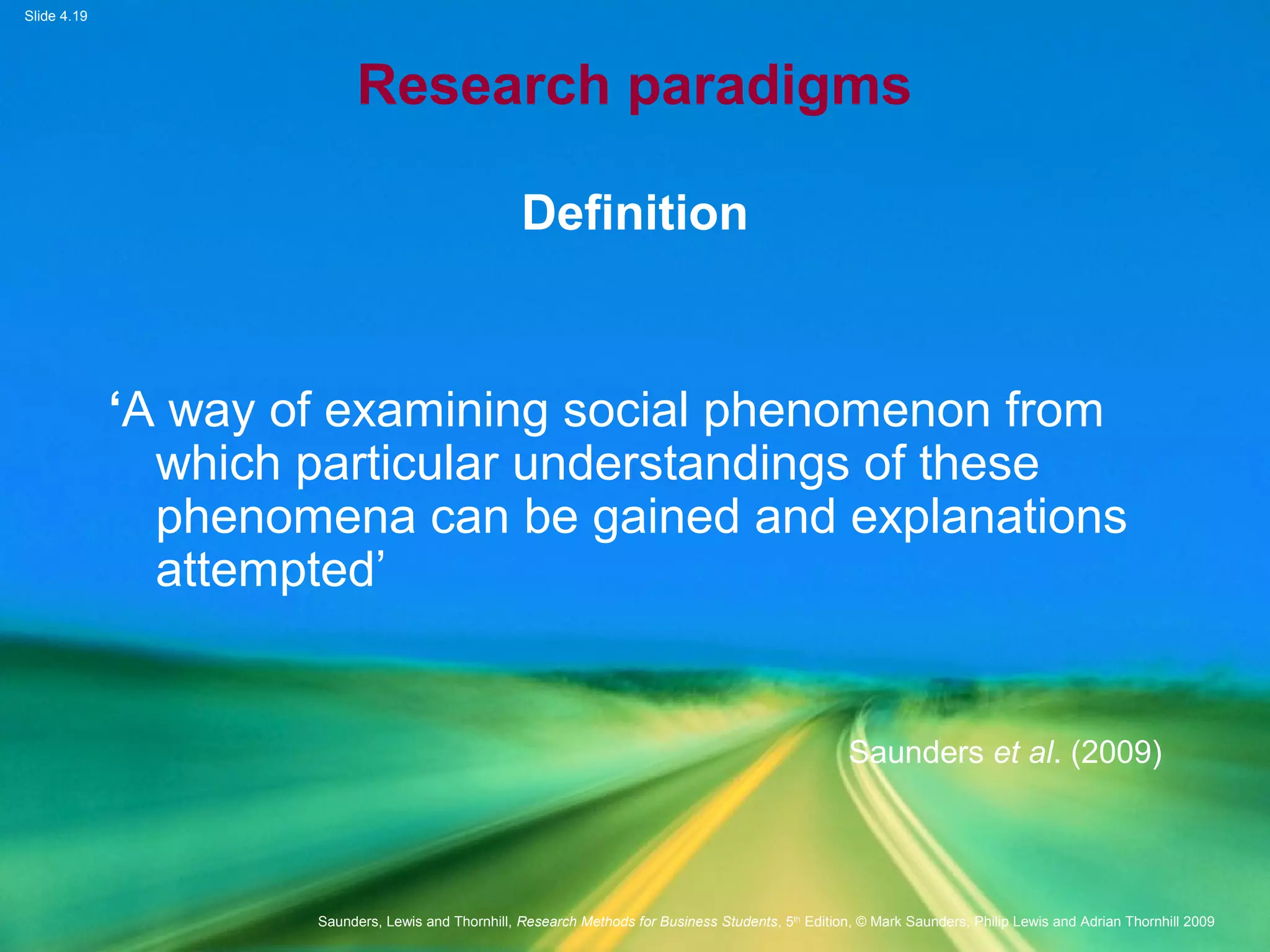 Slide 4.19
Saunders, Lewis and Thornhill, Research Methods for Business Students, 5th
Edition, © Mark Saunders, Philip Lewis and Adrian Thornhill 2009
Research paradigms
Definition
‘A way of examining social phenomenon from
which particular understandings of these
phenomena can be gained and explanations
attempted’
Saunders et al. (2009)
 